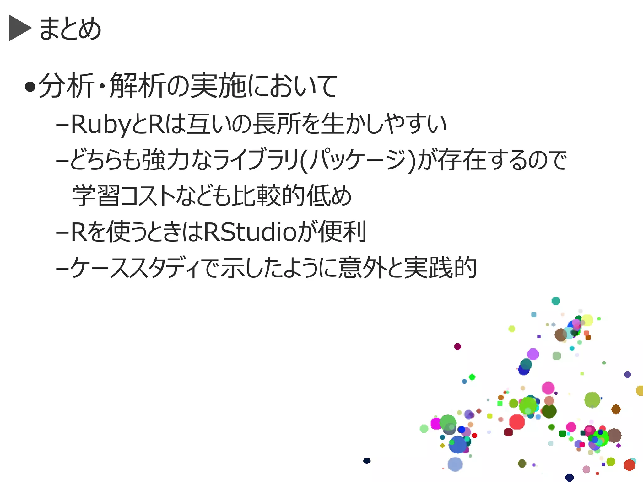 まとめ
•分析・解析の実施において
–RubyとRは互いの長所を生かしやすい
–どちらも強力なライブラリ(パッケージ)が存在するので
学習コストなども比較的低め
–Rを使うときはRStudioが便利
–ケーススタディで示したように意外と実践的
 