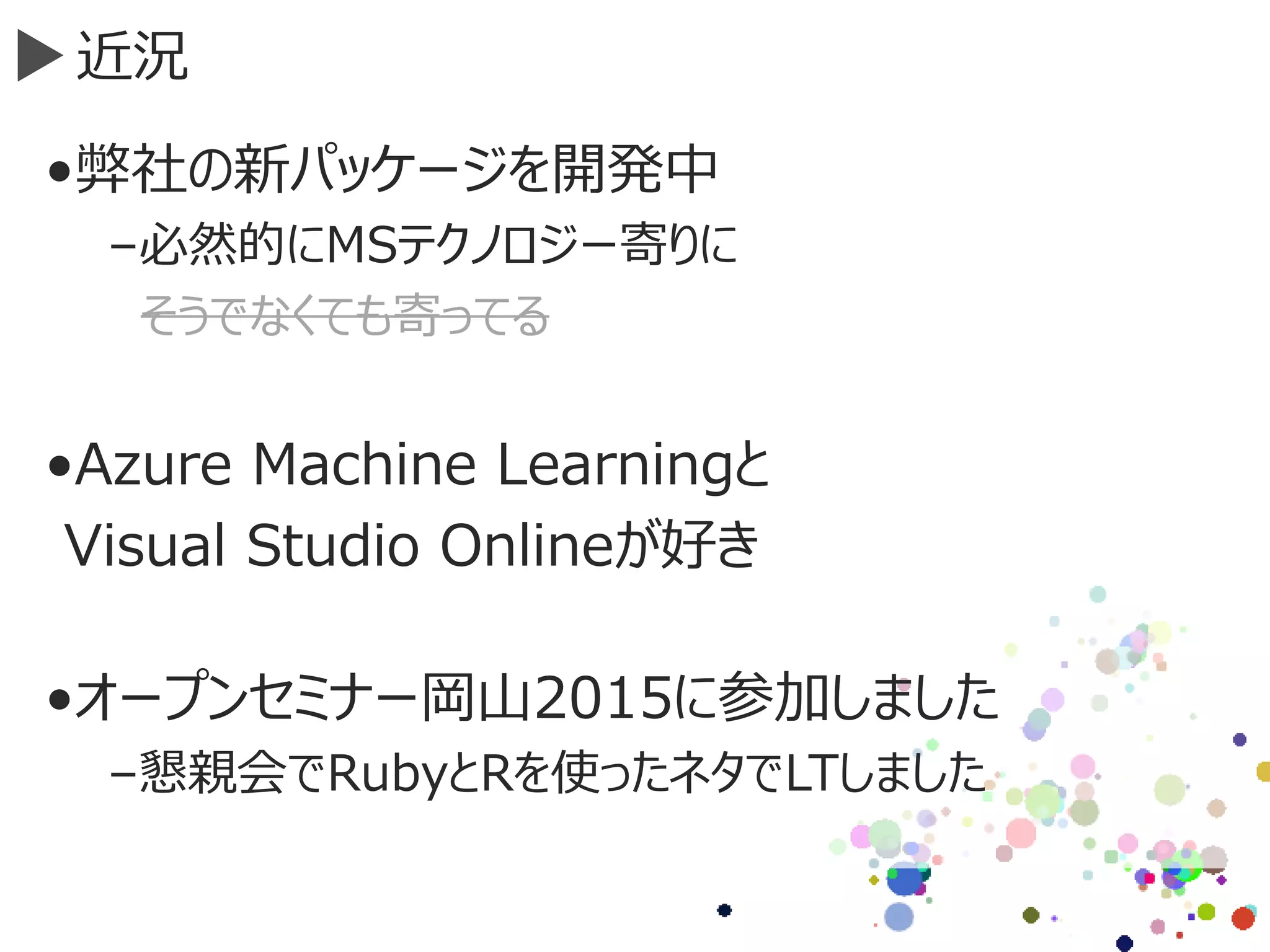 近況
•弊社の新パッケージを開発中
–必然的にMSテクノロジー寄りに
そうでなくても寄ってる
•Azure Machine Learningと
Visual Studio Onlineが好き
•オープンセミナー岡山2015に参加しました
–懇親会でRubyとRを使ったネタでLTしました
 