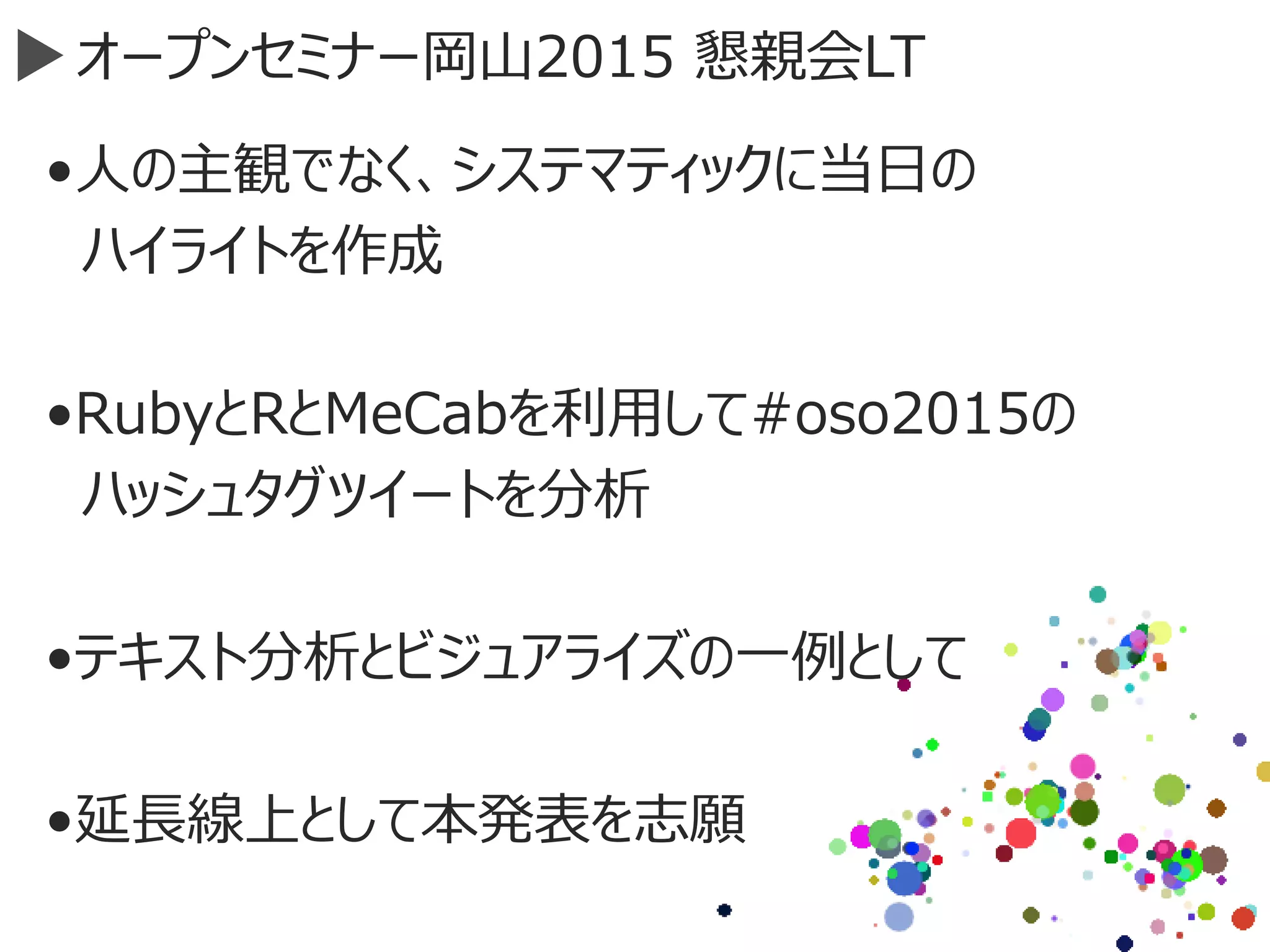 オープンセミナー岡山2015 懇親会LT
•人の主観でなく、システマティックに当日の
ハイライトを作成
•RubyとRとMeCabを利用して#oso2015の
ハッシュタグツイートを分析
•テキスト分析とビジュアライズの一例として
•延長線上として本発表を志願
 