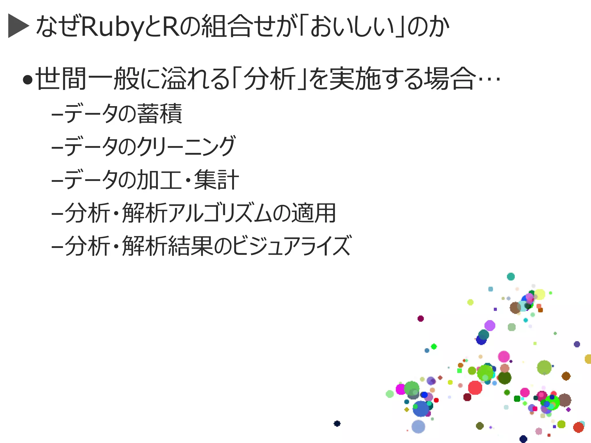 なぜRubyとRの組合せが「おいしい」のか
•世間一般に溢れる「分析」を実施する場合…
–データの蓄積
–データのクリーニング
–データの加工・集計
–分析・解析アルゴリズムの適用
–分析・解析結果のビジュアライズ
 