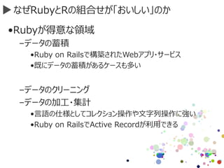 なぜRubyとRの組合せが「おいしい」のか
•Rubyが得意な領域
–データの蓄積
•Ruby on Railsで構築されたWebアプリ・サービス
•既にデータの蓄積があるケースも多い
–データのクリーニング
–データの加工・集計
•言語の仕様としてコレクション操作や文字列操作に強い
•Ruby on RailsでActive Recordが利用できる
 