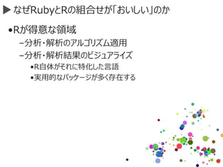 なぜRubyとRの組合せが「おいしい」のか
•Rが得意な領域
–分析・解析のアルゴリズム適用
–分析・解析結果のビジュアライズ
•R自体がそれに特化した言語
•実用的なパッケージが多く存在する
 
