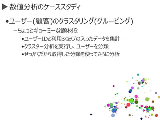 数値分析のケーススタディ
•ユーザー(顧客)のクラスタリング(グルーピング)
–ちょっとギョーミーな題材を
•ユーザーIDと利用ショップの入ったデータを集計
•クラスター分析を実行し、ユーザーを分類
•せっかくだから取得した分類を使ってさらに分析
 