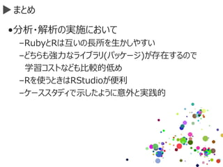 まとめ
•分析・解析の実施において
–RubyとRは互いの長所を生かしやすい
–どちらも強力なライブラリ(パッケージ)が存在するので
学習コストなども比較的低め
–Rを使うときはRStudioが便利
–ケーススタディで示したように意外と実践的
 