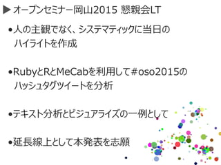 オープンセミナー岡山2015 懇親会LT
•人の主観でなく、システマティックに当日の
ハイライトを作成
•RubyとRとMeCabを利用して#oso2015の
ハッシュタグツイートを分析
•テキスト分析とビジュアライズの一例として
•延長線上として本発表を志願
 