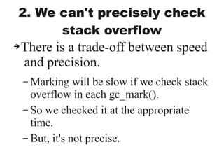 2. We can't precisely check
stack overflow
➔There is a trade-off between speed
and precision.
– Marking will be slow if we check stack
overflow in each gc_mark().
– So we checked it at the appropriate
time.
– But, it's not precise.
 