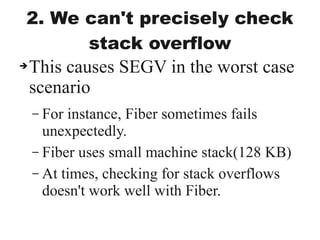 2. We can't precisely check
stack overflow
➔This causes SEGV in the worst case
scenario
– For instance, Fiber sometimes fails
unexpectedly.
– Fiber uses small machine stack(128 KB)
– At times, checking for stack overflows
doesn't work well with Fiber.
 