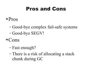 Pros and Cons
➔Pros
– Good-bye complex fail-safe systems
– Good-bye SEGV!
➔Cons
– Fast enough?
– There is a risk of allocating a stack
chunk during GC
 