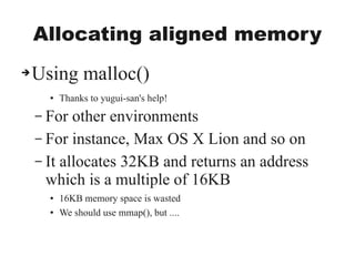 Allocating aligned memory
➔Using malloc()
● Thanks to yugui-san's help!
– For other environments
– For instance, Max OS X Lion and so on
– It allocates 32KB and returns an address
which is a multiple of 16KB
● 16KB memory space is wasted
● We should use mmap(), but ....
 