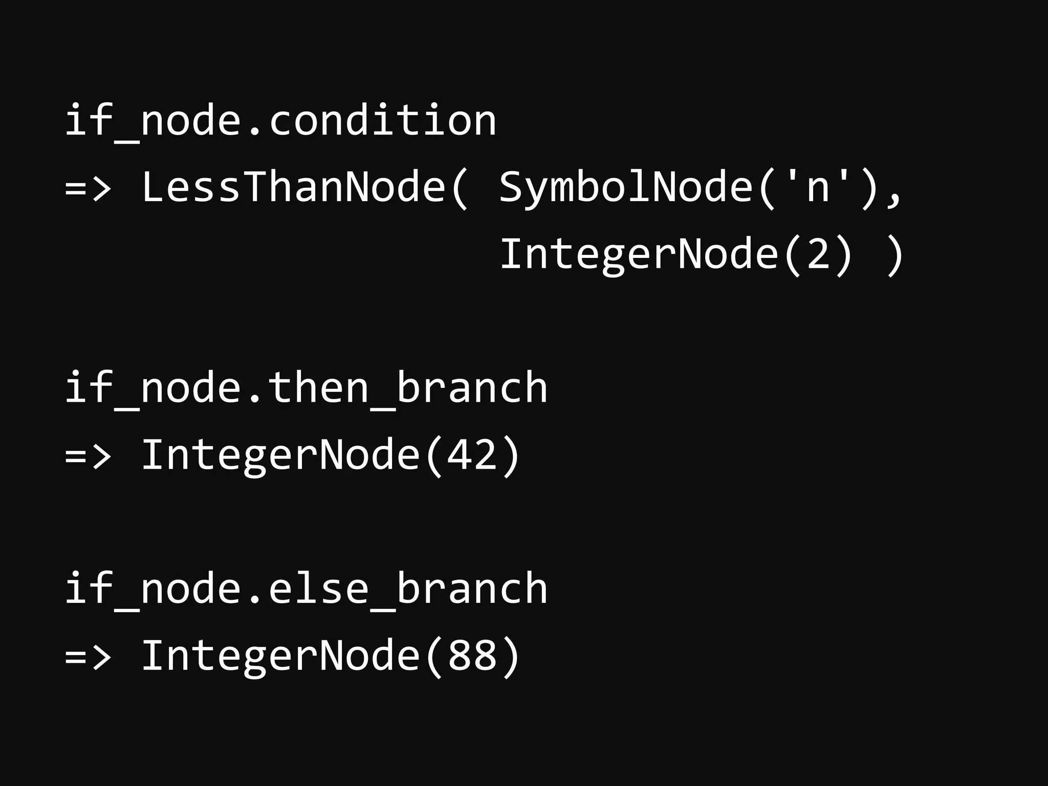 if_node.condition   =>  LessThanNode(  SymbolNode('n'),                                              IntegerNode(2)  )     if_node.then_branch   =>  IntegerNode(42)     if_node.else_branch   =>  IntegerNode(88)   
