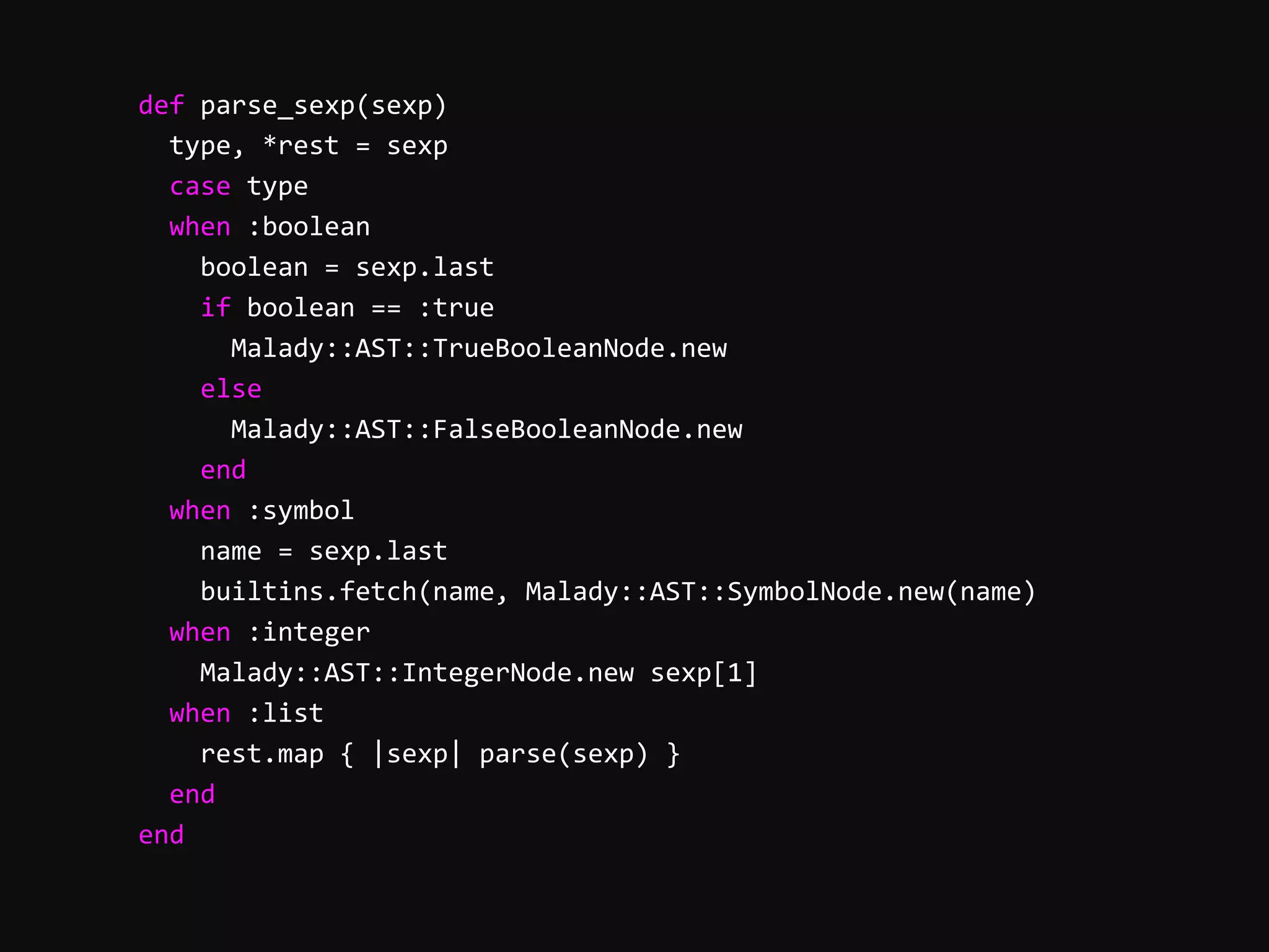        def  parse_sexp(sexp)              type,  *rest  =  sexp              case  type              when  :boolean                  boolean  =  sexp.last                  if  boolean  ==  :true                      Malady::AST::TrueBooleanNode.new                  else                      Malady::AST::FalseBooleanNode.new                  end              when  :symbol                  name  =  sexp.last                  builtins.fetch(name,  Malady::AST::SymbolNode.new(name)              when  :integer                  Malady::AST::IntegerNode.new  sexp[1]              when  :list                  rest.map  {  |sexp|  parse(sexp)  }              end          end   