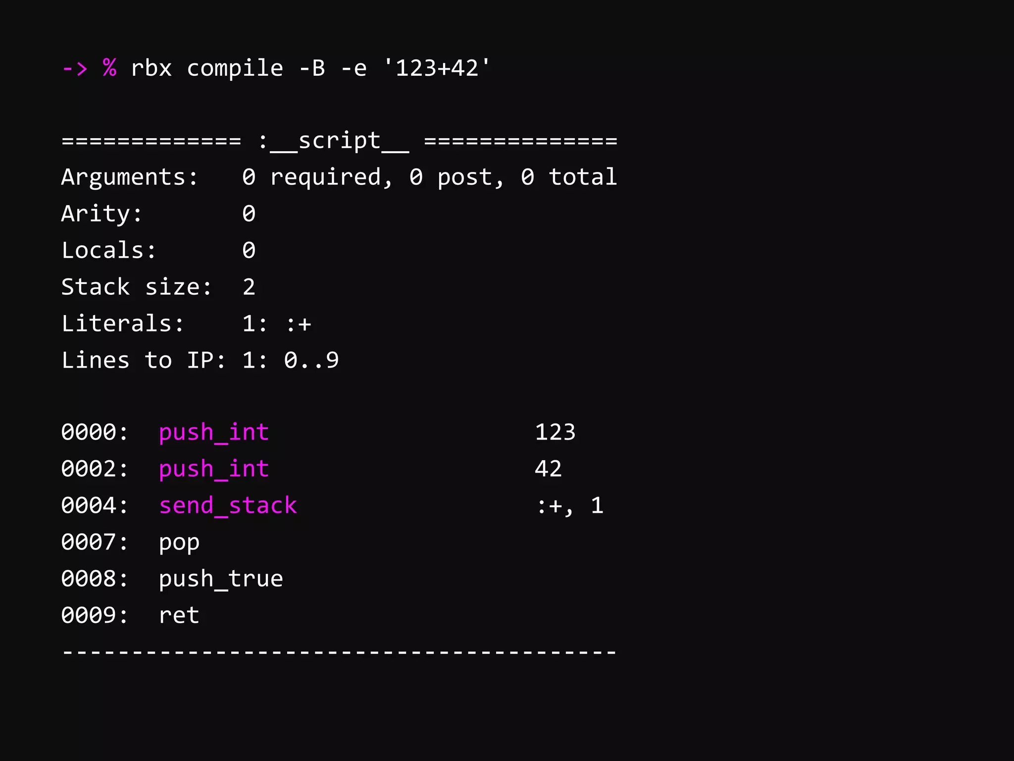 -­‐>  %  rbx  compile  -­‐B  -­‐e  '123+42'     =============  :__script__  ==============   Arguments:      0  required,  0  post,  0  total   Arity:              0   Locals:            0   Stack  size:    2   Literals:        1:  :+   Lines  to  IP:  1:  0..9     0000:    push_int                                      123   0002:    push_int                                      42   0004:    send_stack                                  :+,  1   0007:    pop   0008:    push_true   0009:    ret   -­‐-­‐-­‐-­‐-­‐-­‐-­‐-­‐-­‐-­‐-­‐-­‐-­‐-­‐-­‐-­‐-­‐-­‐-­‐-­‐-­‐-­‐-­‐-­‐-­‐-­‐-­‐-­‐-­‐-­‐-­‐-­‐-­‐-­‐-­‐-­‐-­‐-­‐-­‐-­‐   