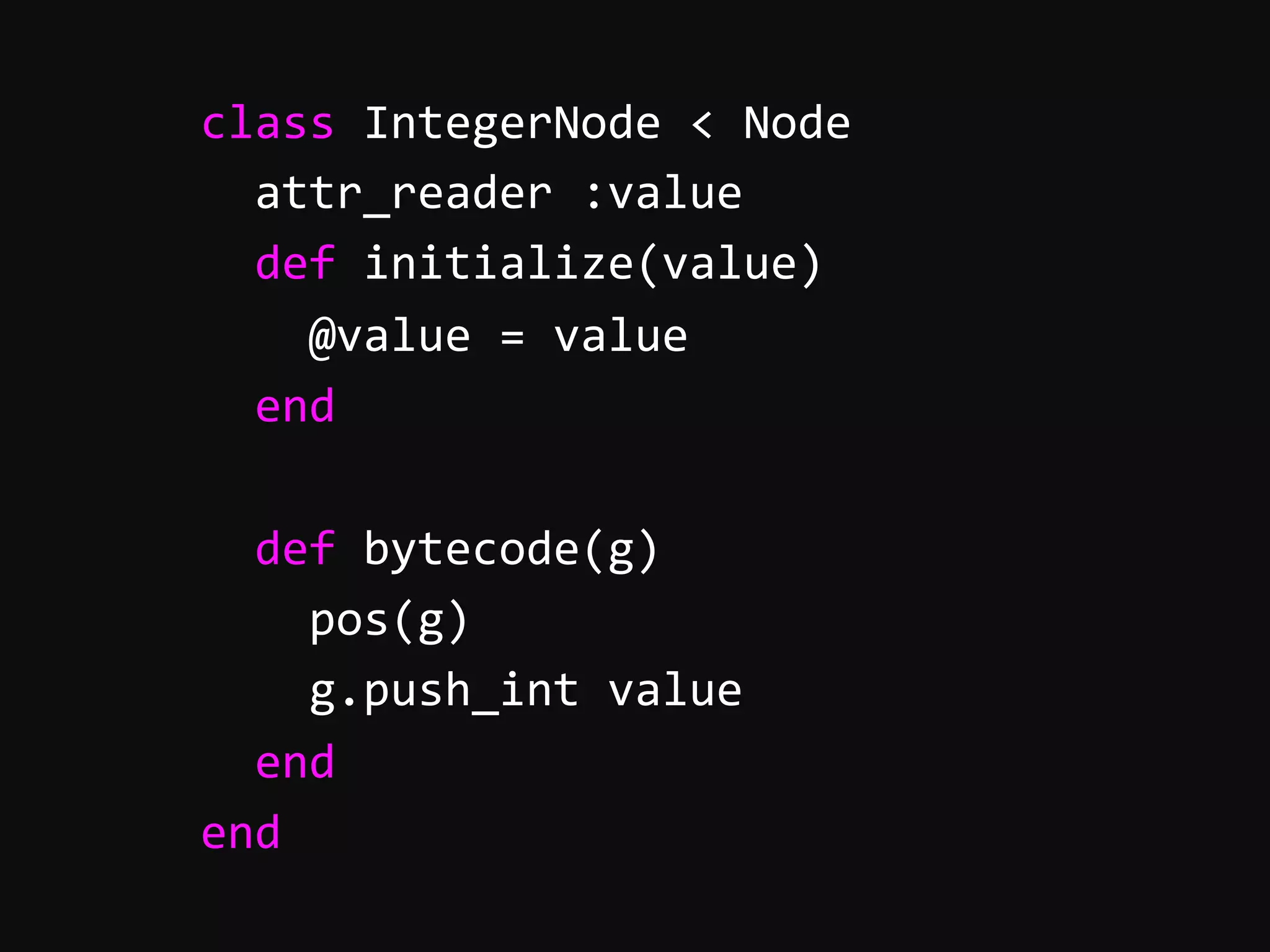        class  IntegerNode  <  Node              attr_reader  :value              def  initialize(value)                  @value  =  value              end                def  bytecode(g)                  pos(g)                  g.push_int  value              end          end   