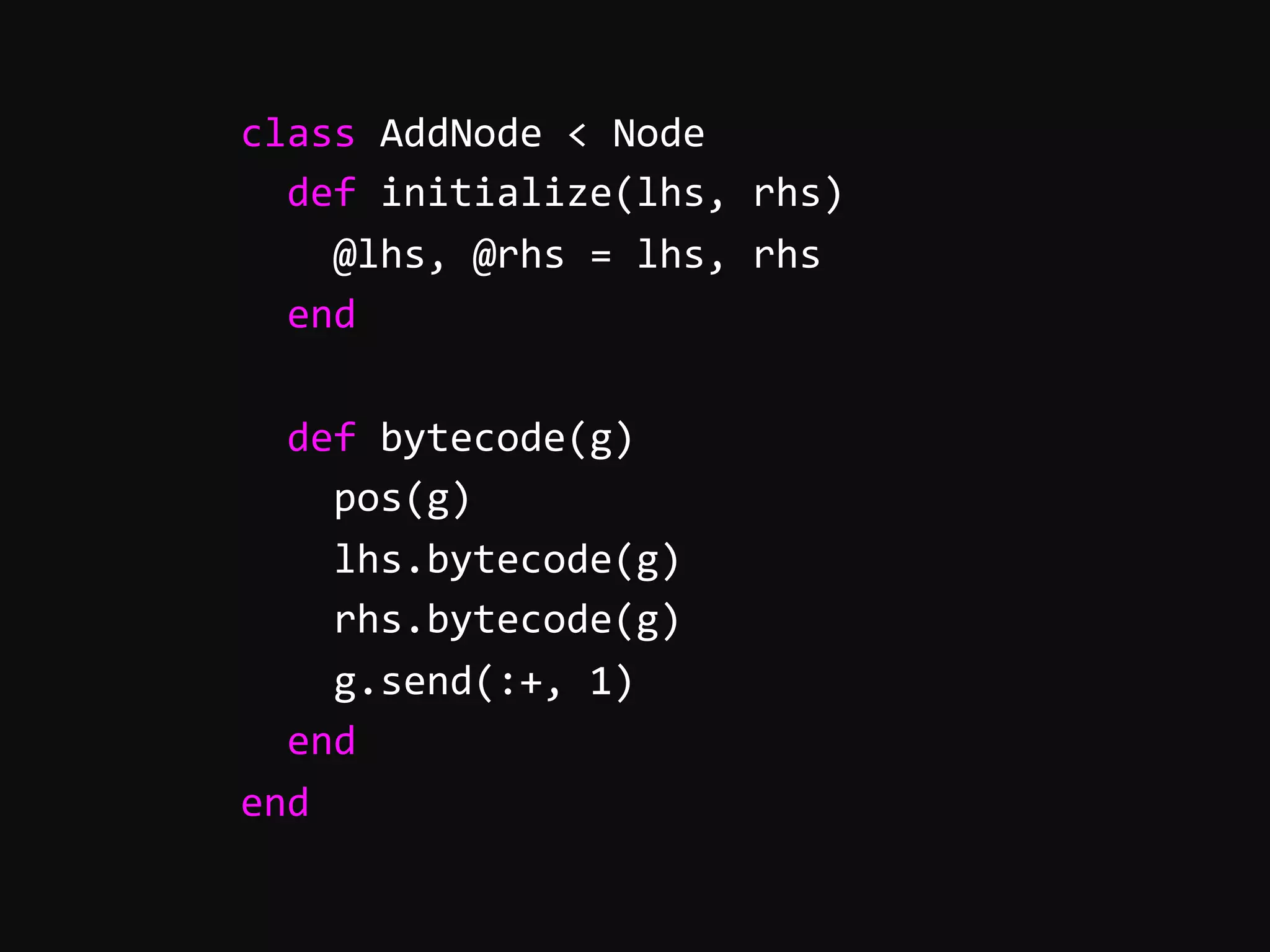        class  AddNode  <  Node              def  initialize(lhs,  rhs)                  @lhs,  @rhs  =  lhs,  rhs              end                def  bytecode(g)                  pos(g)                  lhs.bytecode(g)                  rhs.bytecode(g)                  g.send(:+,  1)              end          end   