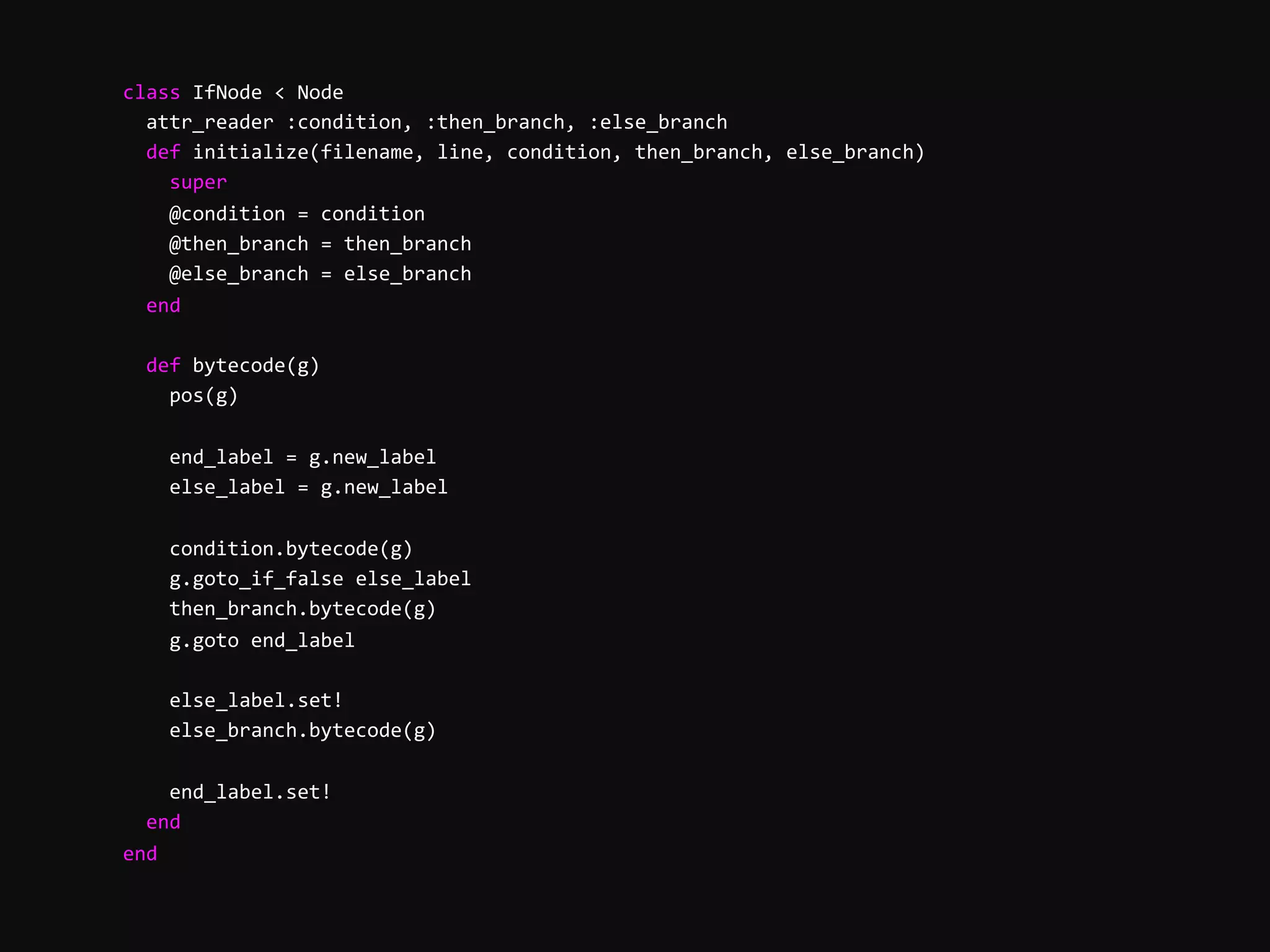        class  IfNode  <  Node              attr_reader  :condition,  :then_branch,  :else_branch              def  initialize(filename,  line,  condition,  then_branch,  else_branch)                  super                  @condition  =  condition                  @then_branch  =  then_branch                  @else_branch  =  else_branch              end                def  bytecode(g)                  pos(g)                    end_label  =  g.new_label                  else_label  =  g.new_label                    condition.bytecode(g)                  g.goto_if_false  else_label                  then_branch.bytecode(g)                  g.goto  end_label                    else_label.set!                  else_branch.bytecode(g)                    end_label.set!              end          end   