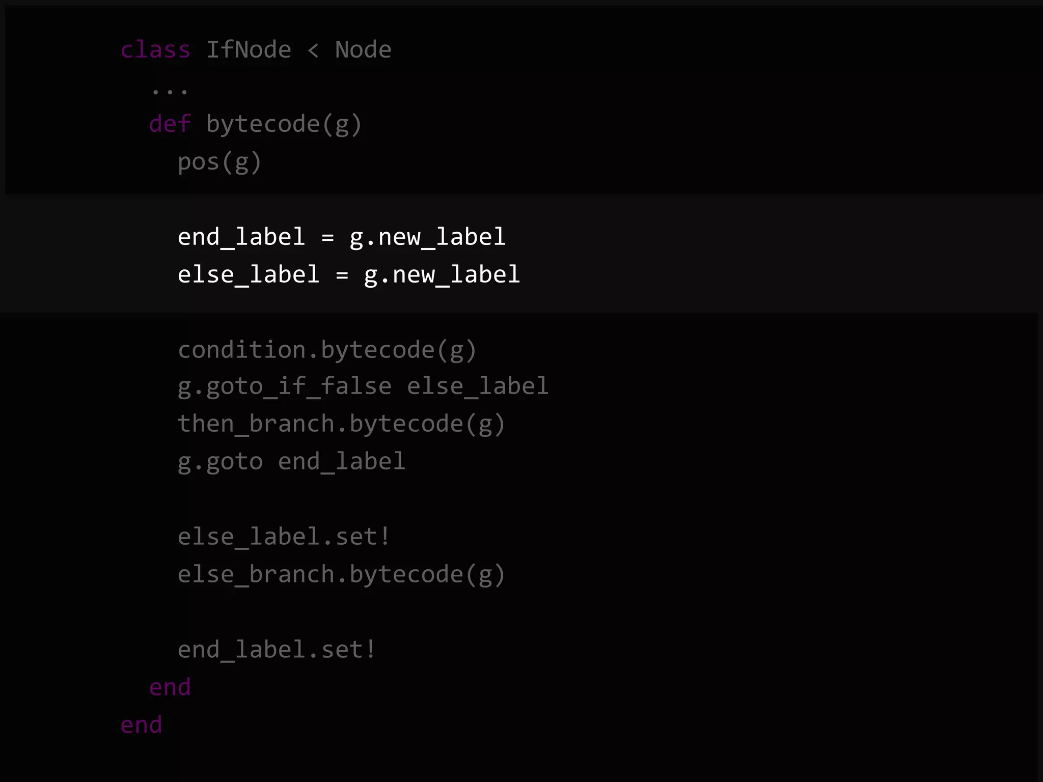        class  IfNode  <  Node              ...              def  bytecode(g)                  pos(g)                    end_label  =  g.new_label                  else_label  =  g.new_label                    condition.bytecode(g)                  g.goto_if_false  else_label                  then_branch.bytecode(g)                  g.goto  end_label                    else_label.set!                  else_branch.bytecode(g)                    end_label.set!              end          end   
