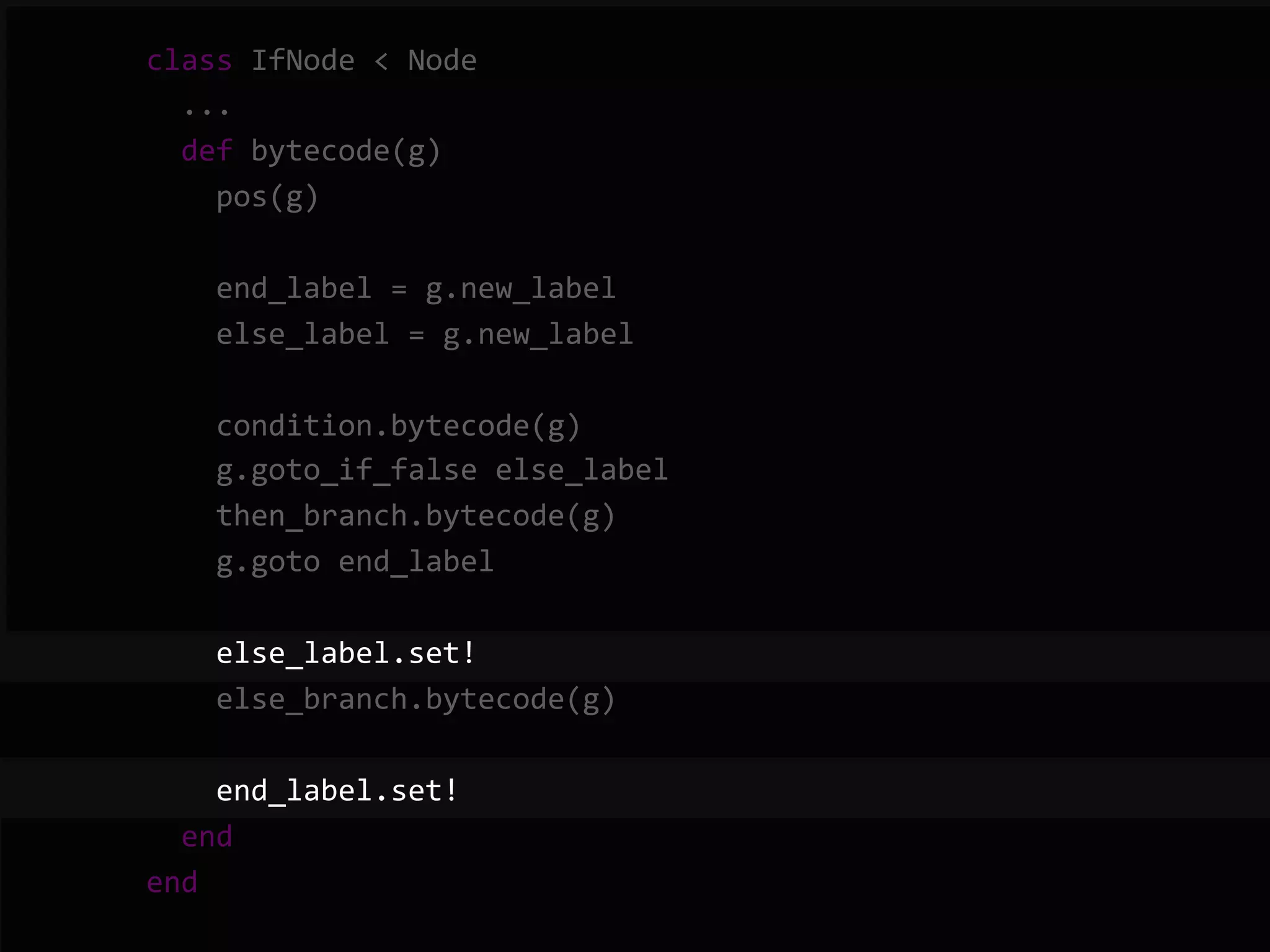        class  IfNode  <  Node              ...              def  bytecode(g)                  pos(g)                    end_label  =  g.new_label                  else_label  =  g.new_label                    condition.bytecode(g)                  g.goto_if_false  else_label                  then_branch.bytecode(g)                  g.goto  end_label                    else_label.set!                  else_branch.bytecode(g)                    end_label.set!              end          end   