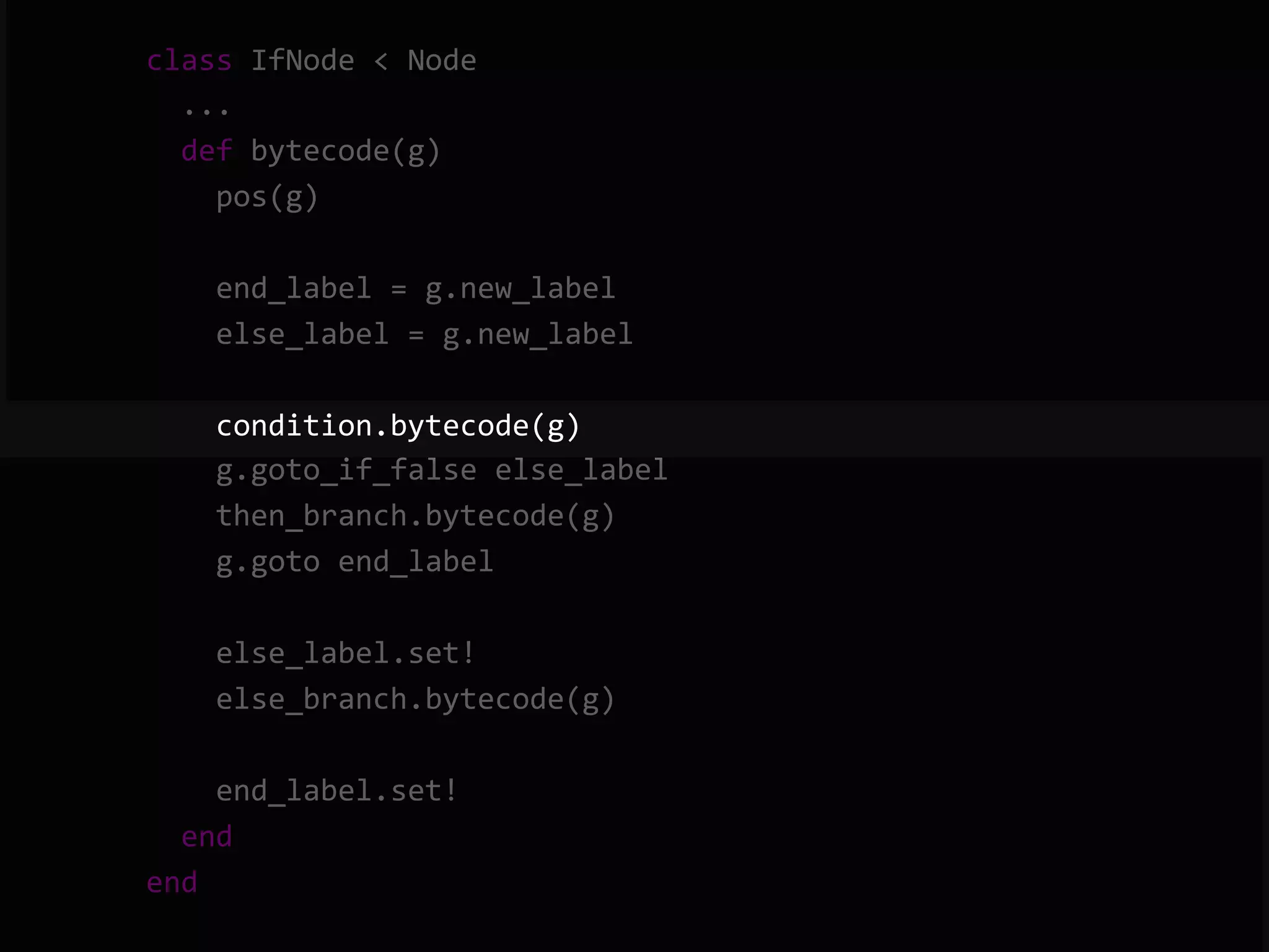        class  IfNode  <  Node              ...              def  bytecode(g)                  pos(g)                    end_label  =  g.new_label                  else_label  =  g.new_label                    condition.bytecode(g)                  g.goto_if_false  else_label                  then_branch.bytecode(g)                  g.goto  end_label                    else_label.set!                  else_branch.bytecode(g)                    end_label.set!              end          end   