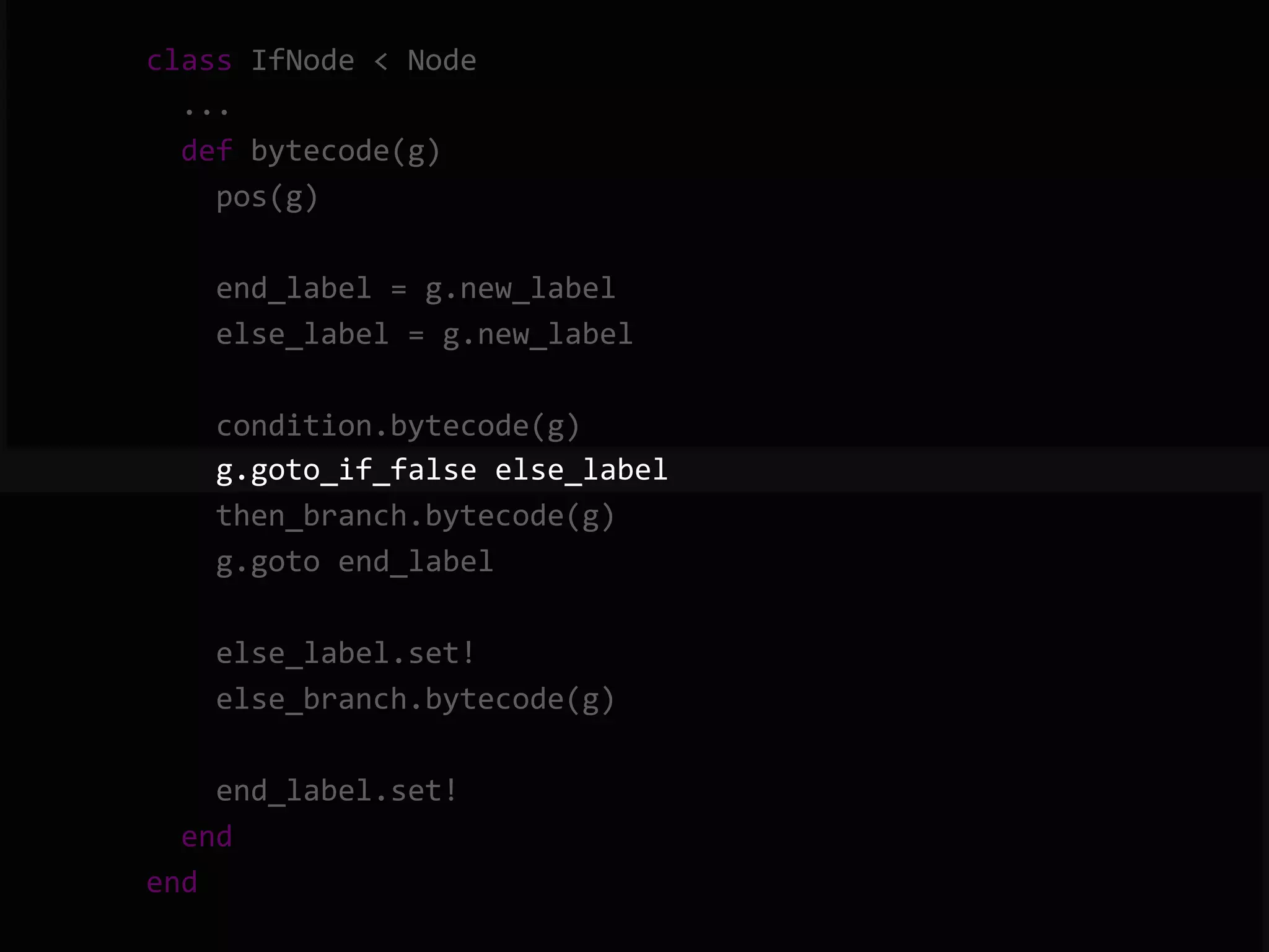        class  IfNode  <  Node              ...              def  bytecode(g)                  pos(g)                    end_label  =  g.new_label                  else_label  =  g.new_label                    condition.bytecode(g)                  g.goto_if_false  else_label                  then_branch.bytecode(g)                  g.goto  end_label                    else_label.set!                  else_branch.bytecode(g)                    end_label.set!              end          end   