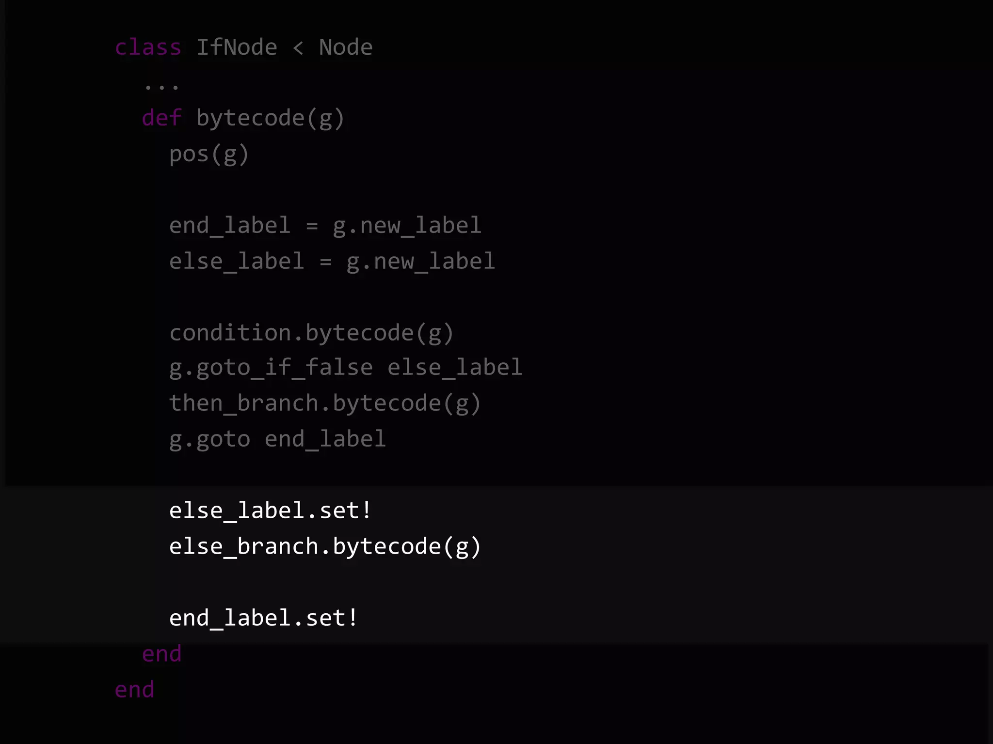        class  IfNode  <  Node              ...              def  bytecode(g)                  pos(g)                    end_label  =  g.new_label                  else_label  =  g.new_label                    condition.bytecode(g)                  g.goto_if_false  else_label                  then_branch.bytecode(g)                  g.goto  end_label                    else_label.set!                  else_branch.bytecode(g)                    end_label.set!              end          end   