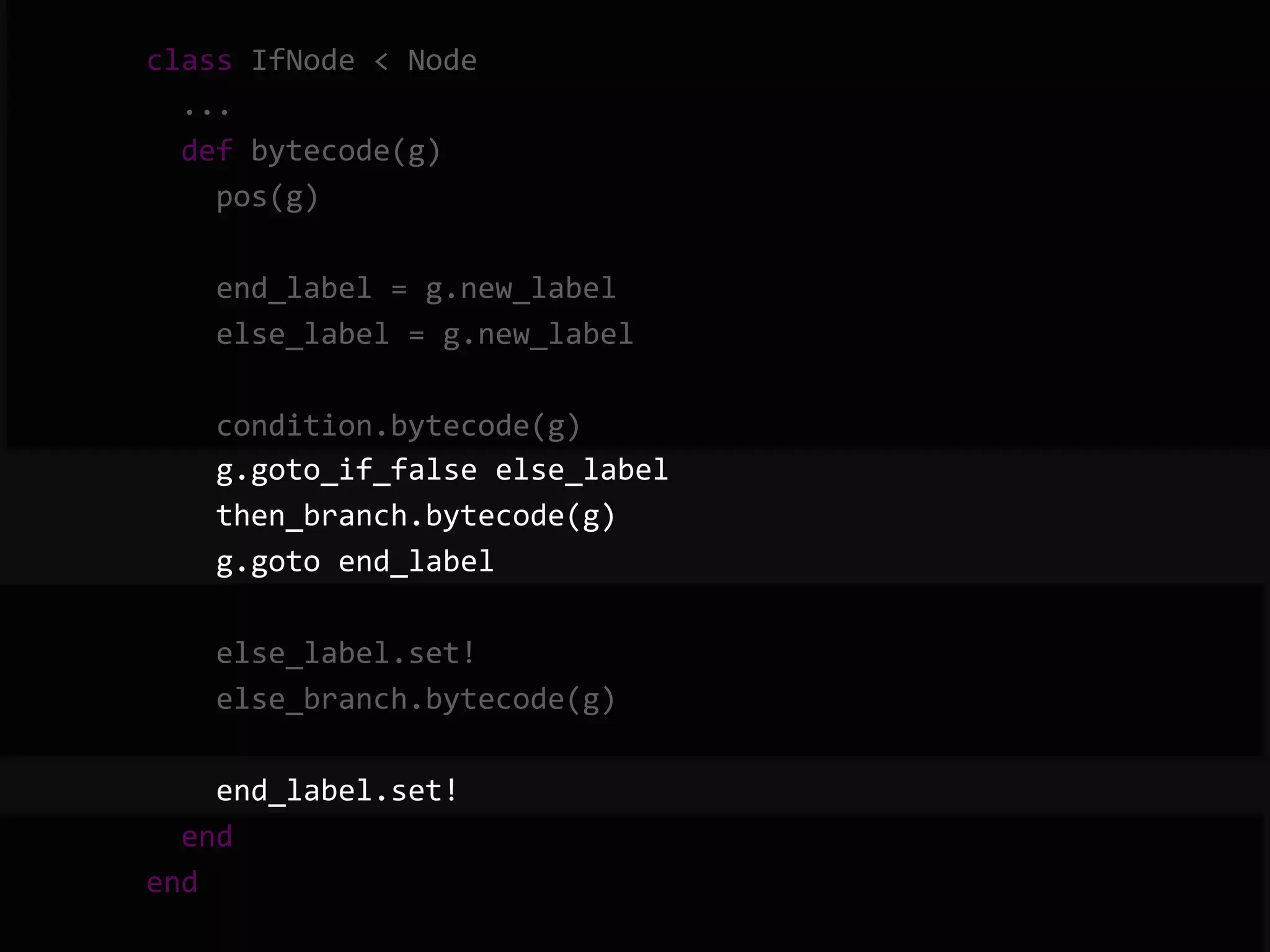        class  IfNode  <  Node              ...              def  bytecode(g)                  pos(g)                    end_label  =  g.new_label                  else_label  =  g.new_label                    condition.bytecode(g)                  g.goto_if_false  else_label                  then_branch.bytecode(g)                  g.goto  end_label                    else_label.set!                  else_branch.bytecode(g)                    end_label.set!              end          end   