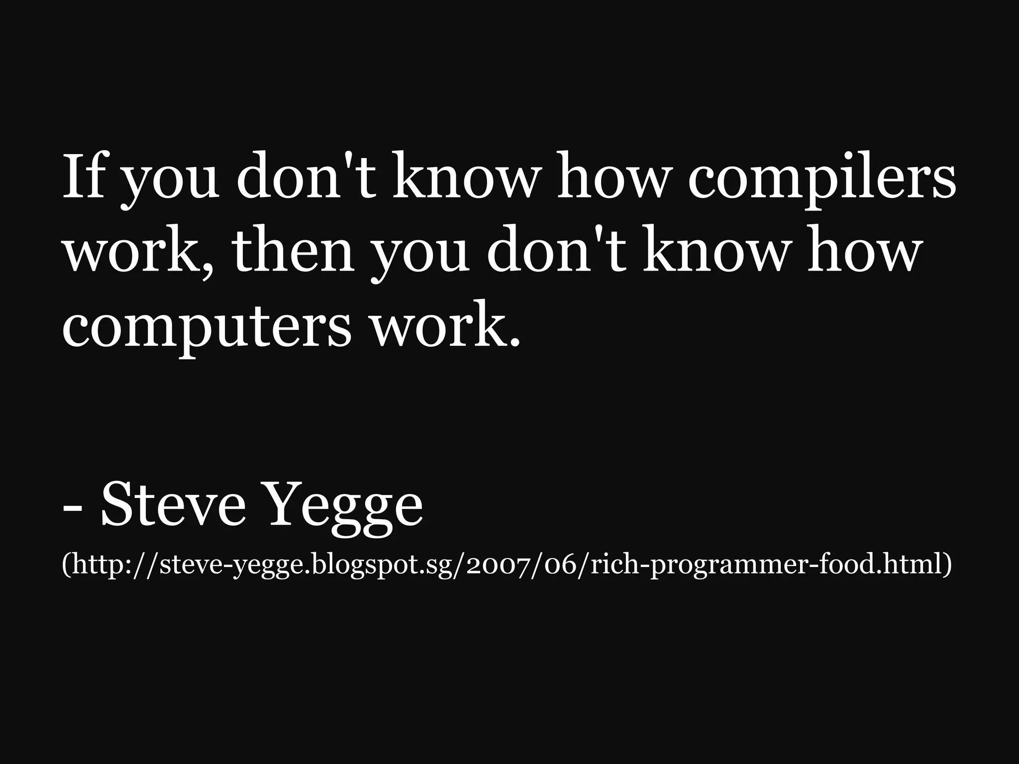 If you don't know how compilers work, then you don't know how computers work. - Steve Yegge (http://steve-yegge.blogspot.sg/2007/06/rich-programmer-food.html) 