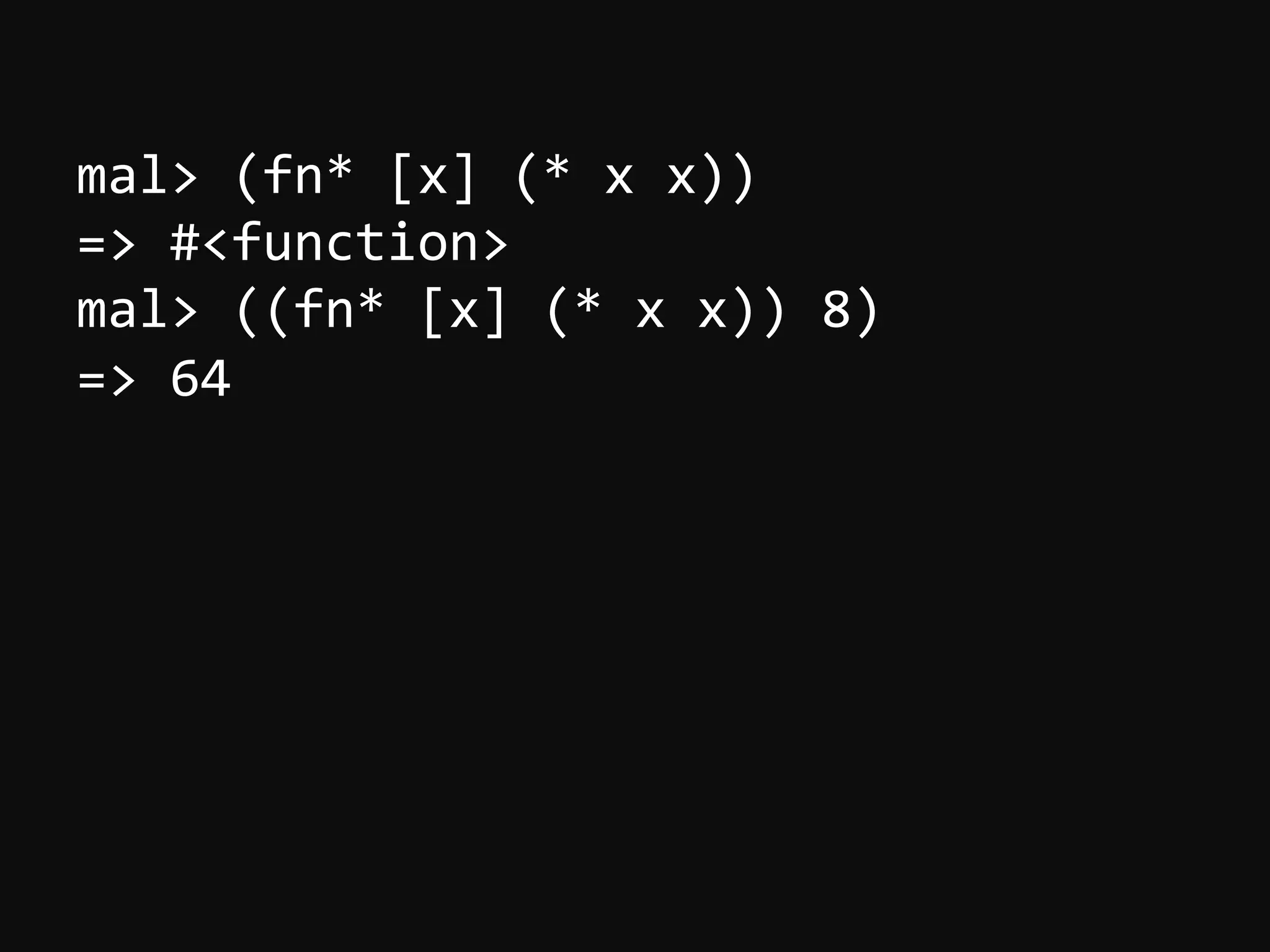 mal>  (fn*  [x]  (*  x  x))   =>  #<function>   mal>  ((fn*  [x]  (*  x  x))  8)   =>  64   