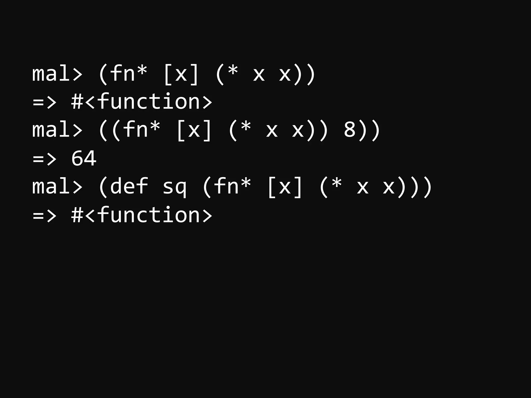 mal>  (fn*  [x]  (*  x  x))   =>  #<function>   mal>  ((fn*  [x]  (*  x  x))  8))   =>  64   mal>  (def  sq  (fn*  [x]  (*  x  x)))   =>  #<function>     
