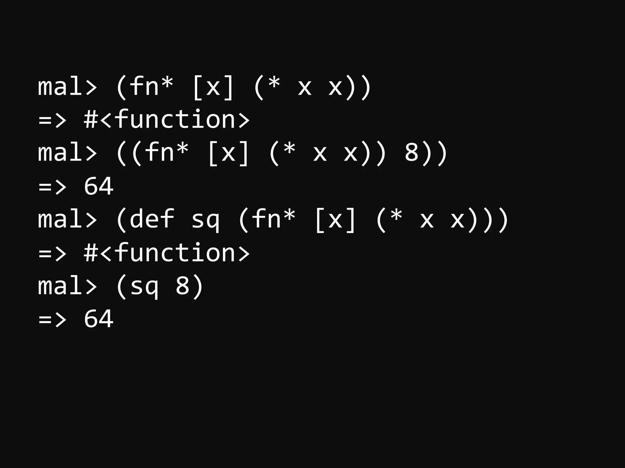 mal>  (fn*  [x]  (*  x  x))   =>  #<function>   mal>  ((fn*  [x]  (*  x  x))  8))   =>  64   mal>  (def  sq  (fn*  [x]  (*  x  x)))   =>  #<function>   mal>  (sq  8)   =>  64   
