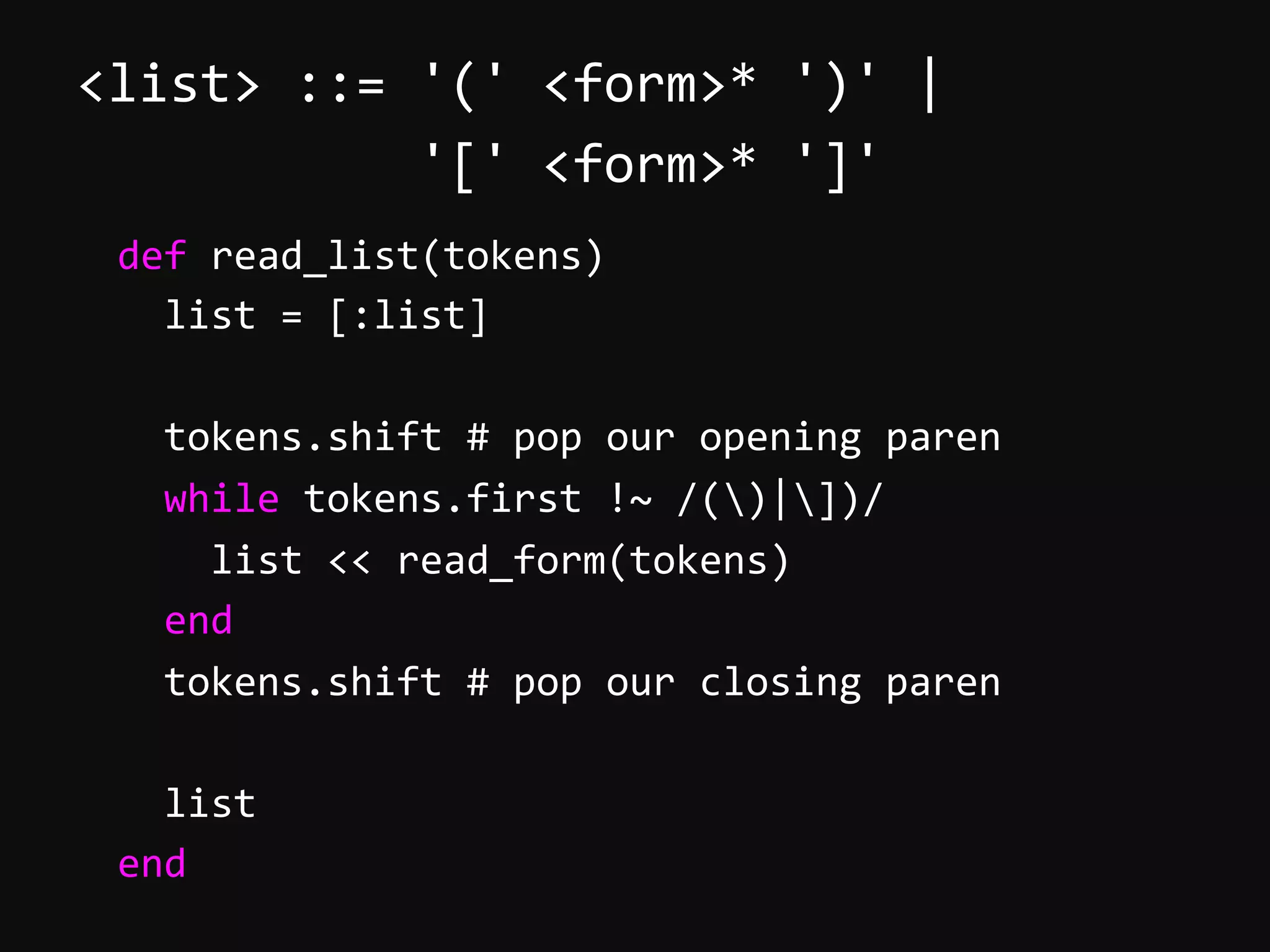 <list>  ::=  '('  <form>*  ')'  |                        '['  <form>*  ']'          def  read_list(tokens)              list  =  [:list]                tokens.shift  #  pop  our  opening  paren              while  tokens.first  !~  /()|])/                  list  <<  read_form(tokens)              end              tokens.shift  #  pop  our  closing  paren                list          end   
