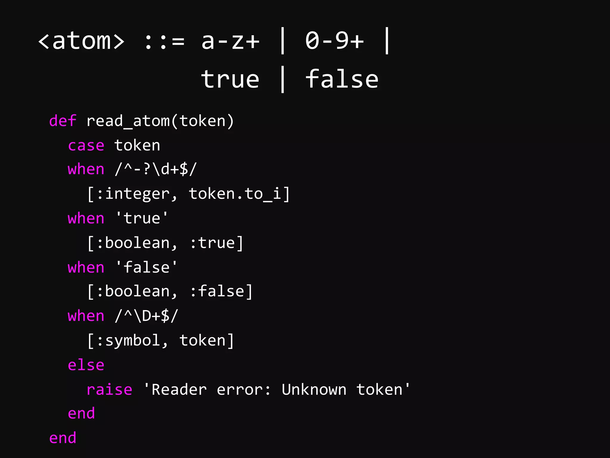 <atom>  ::=  a-­‐z+  |  0-­‐9+  |                        true  |  false          def  read_atom(token)              case  token              when  /^-­‐?d+$/                  [:integer,  token.to_i]              when  'true'                  [:boolean,  :true]              when  'false'                  [:boolean,  :false]              when  /^D+$/                  [:symbol,  token]              else                  raise  'Reader  error:  Unknown  token'              end          end   