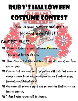 Ruby’s Halloween
Costume Contest
Show us your costume and get a
kid sized shake FREE!!!
CONTEST RULES:
Come to Ruby’s in your Halloween Costume
(You do not have to dine in)
Have Mom or Dad take a picture of you with one of our Ruby
gals or guys.
Mom or Dad you must post the picture with kids first name or
create a name based on the costume to our Facebook page:
facebook.com/RubysKahului
Our team will select a top 4 and re-post the finalists for our
fans to vote on.
1 Grand prize winner will be chosen.
 
