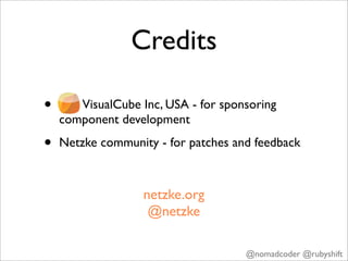 Credits

•      VisualCube Inc, USA - for sponsoring
    component development

•   Netzke community - for patches and feedback



                   netzke.org
                    @netzke

                                     @nomadcoder @rubyshift
 