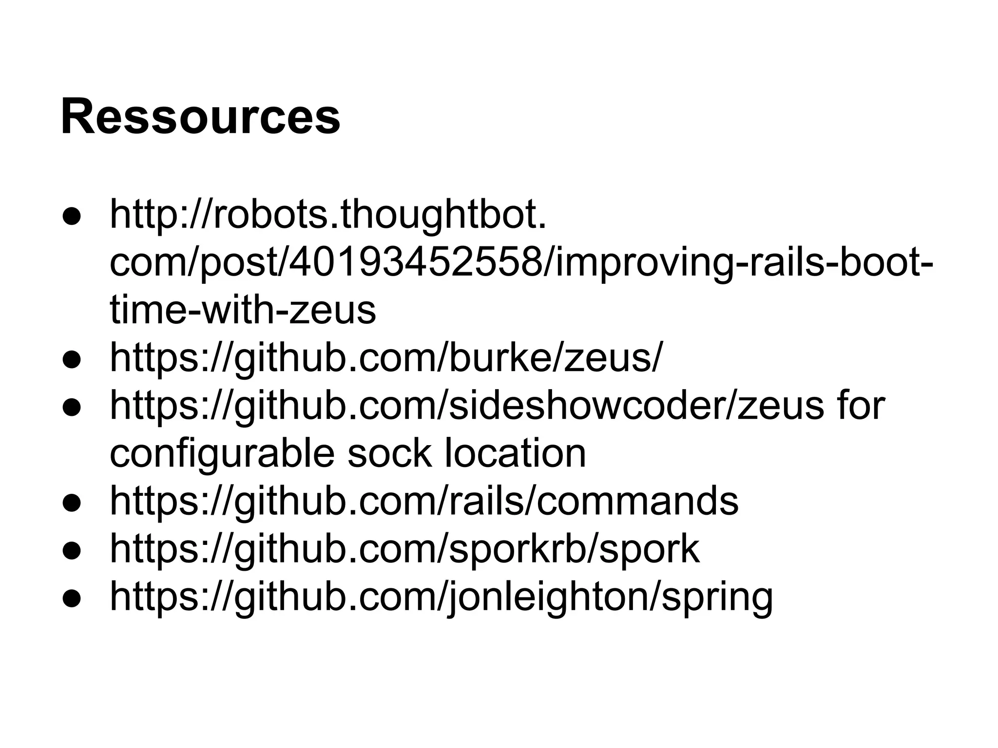 Ressources
● http://robots.thoughtbot.
com/post/40193452558/improving-rails-boot-
time-with-zeus
● https://github.com/burke/zeus/
● https://github.com/sideshowcoder/zeus for
configurable sock location
● https://github.com/rails/commands
● https://github.com/sporkrb/spork
● https://github.com/jonleighton/spring
 