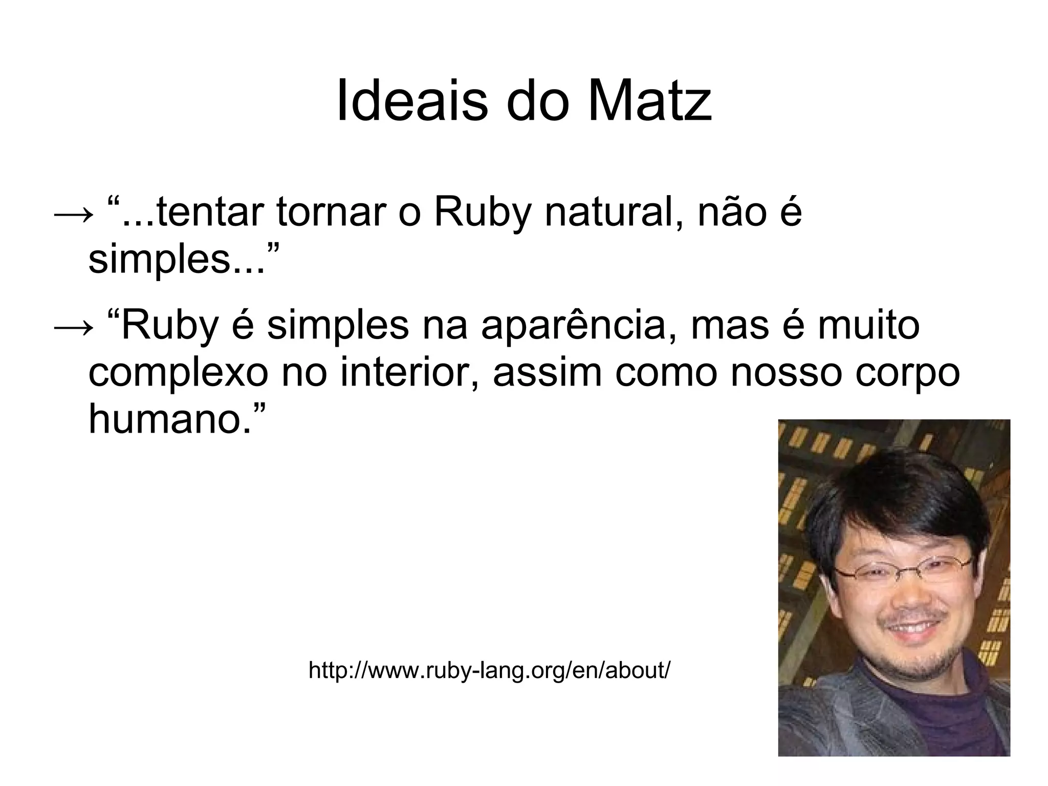 Ideais do Matz
→ “...tentar tornar o Ruby natural, não é
 simples...”
→ “Ruby é simples na aparência, mas é muito
 complexo no interior, assim como nosso corpo
 humano.”




             http://www.ruby-lang.org/en/about/
 