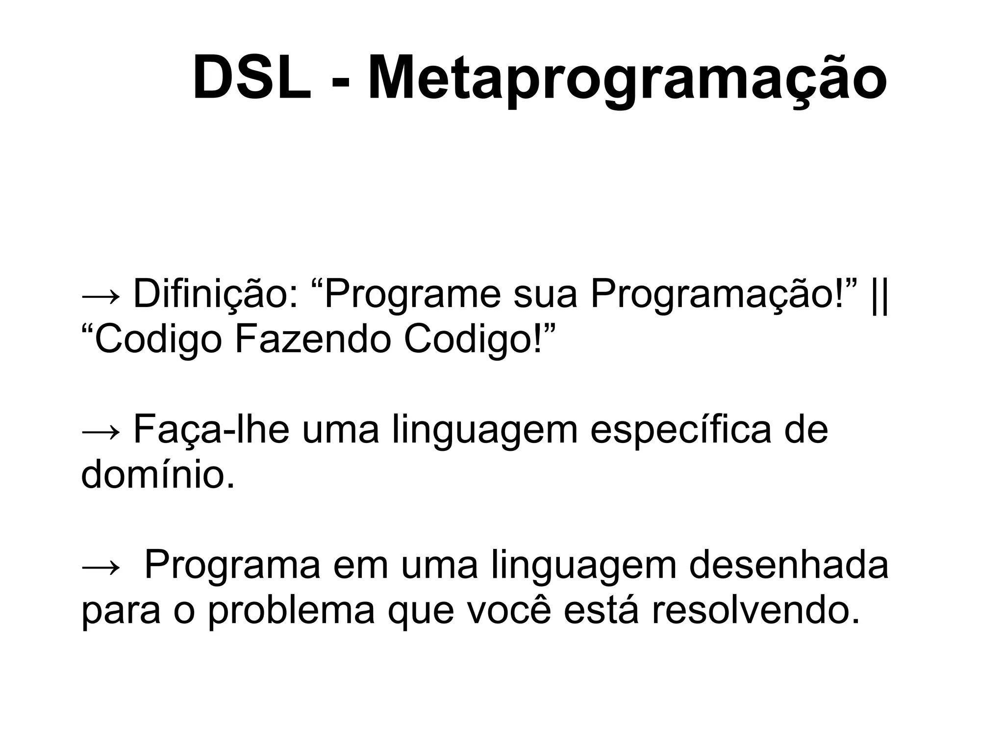 DSL - Metaprogramação


→ Difinição: “Programe sua Programação!” ||
“Codigo Fazendo Codigo!”

→ Faça-lhe uma linguagem específica de
domínio.

→ Programa em uma linguagem desenhada
para o problema que você está resolvendo.
 