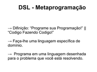 DSL - Metaprogramação


→ Difinição: “Programe sua Programação!” ||
“Codigo Fazendo Codigo!”

→ Faça-lhe uma linguagem específica de
domínio.

→ Programa em uma linguagem desenhada
para o problema que você está resolvendo.
 