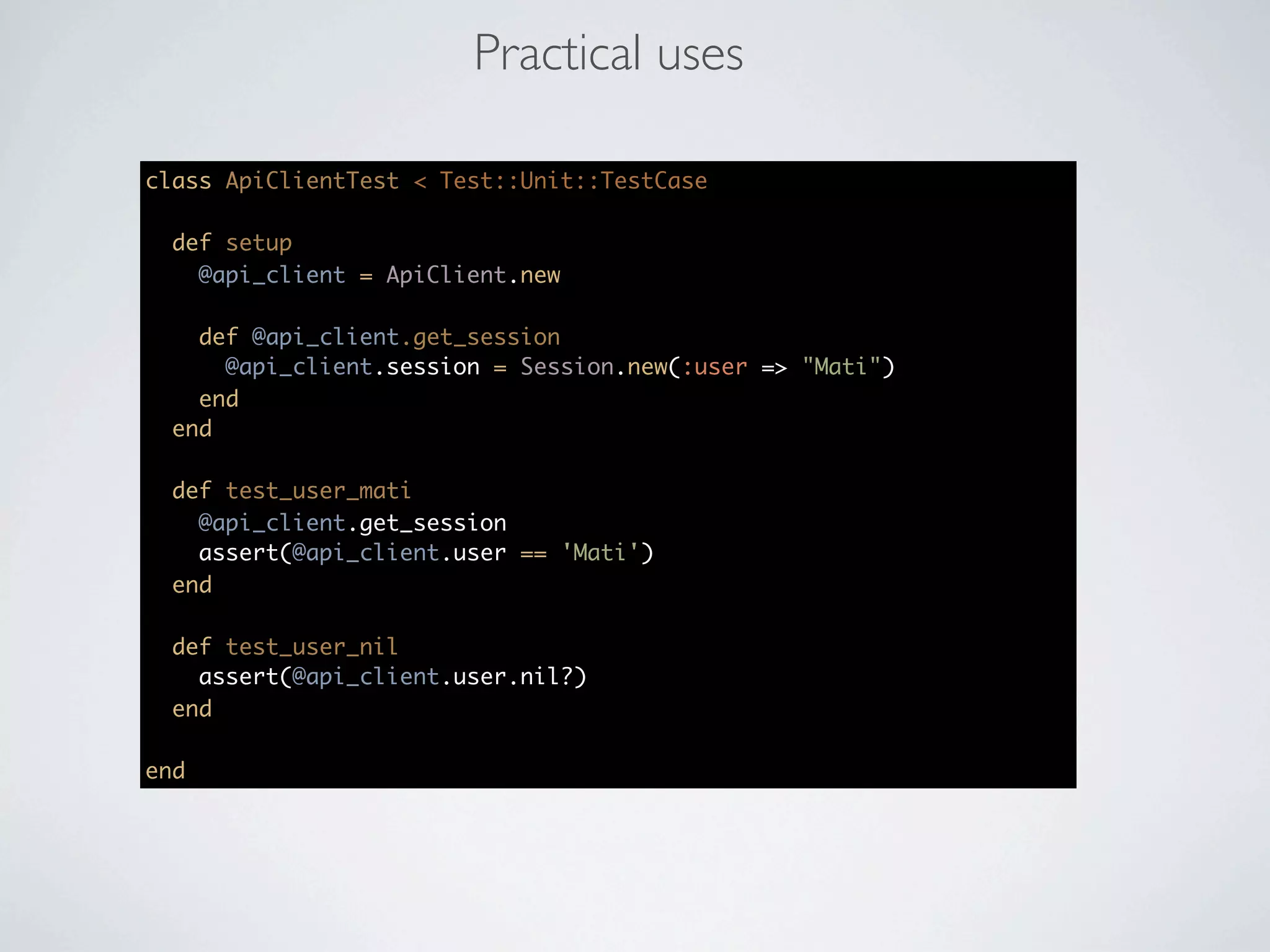 Practical uses

class ApiClientTest < Test::Unit::TestCase

  def setup
    @api_client = ApiClient.new

    def @api_client.get_session
      @api_client.session = Session.new(:user => "Mati")
    end
  end

  def test_user_mati
    @api_client.get_session
    assert(@api_client.user == 'Mati')
  end

  def test_user_nil
    assert(@api_client.user.nil?)
  end

end
 