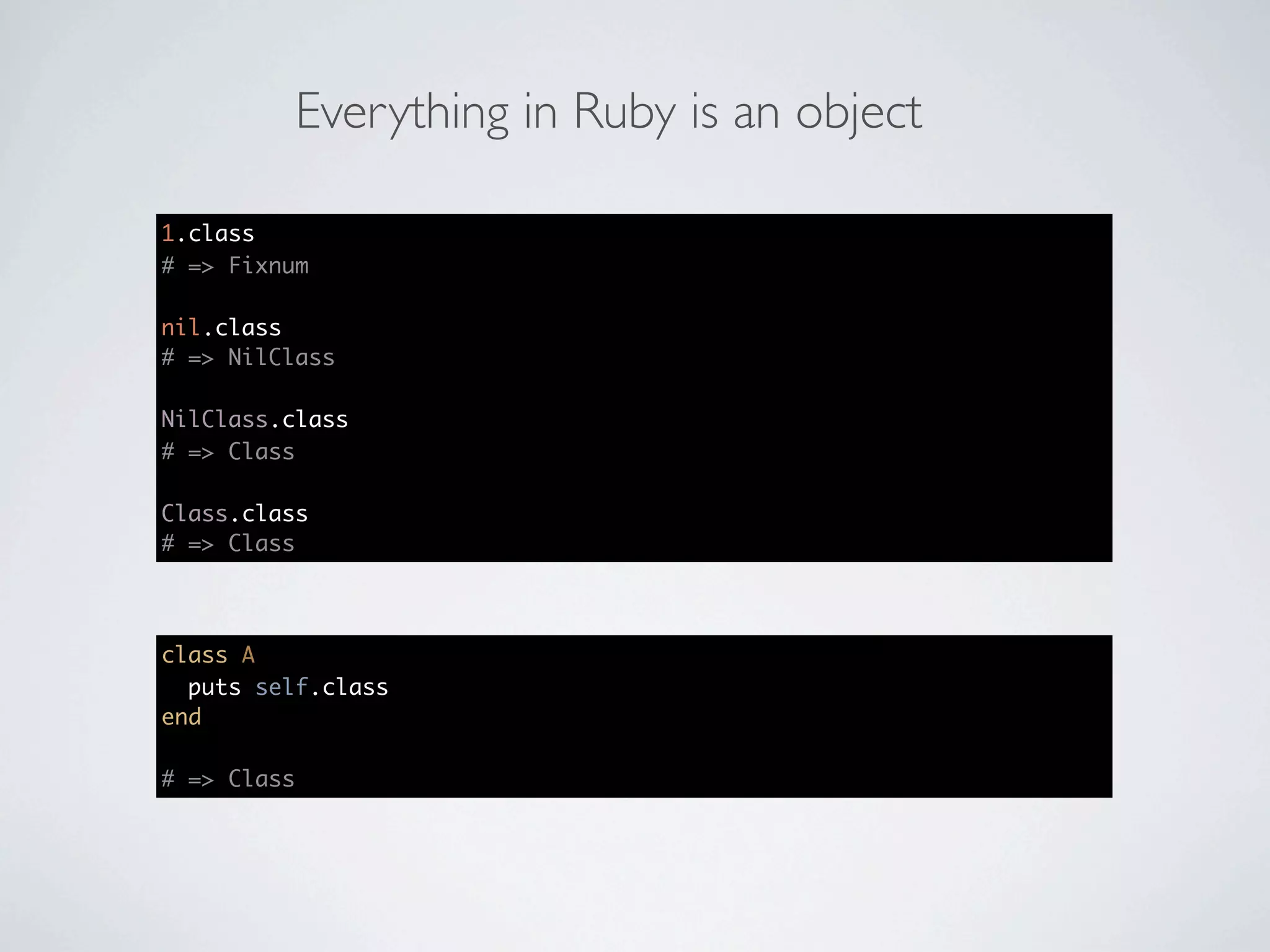 Everything in Ruby is an object

1.class
# => Fixnum

nil.class
# => NilClass

NilClass.class
# => Class

Class.class
# => Class




class A
  puts self.class
end

# => Class
 