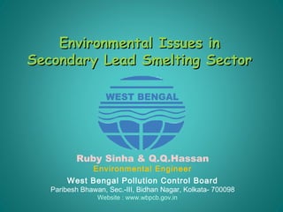 Environmental Issues inEnvironmental Issues in
Secondary Lead Smelting SectorSecondary Lead Smelting Sector
Ruby Sinha & Q.Q.Hassan
Environmental Engineer
West Bengal Pollution Control Board
Paribesh Bhawan, Sec.-III, Bidhan Nagar, Kolkata- 700098
Website : www.wbpcb.gov.in
 