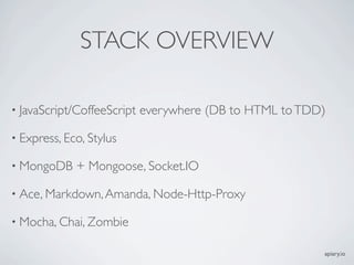 STACK OVERVIEW

• JavaScript/CoffeeScript   everywhere (DB to HTML to TDD)

• Express, Eco, Stylus

• MongoDB    + Mongoose, Socket.IO

• Ace, Markdown, Amanda, Node-Http-Proxy

• Mocha, Chai, Zombie

                                                         apiary.io
 