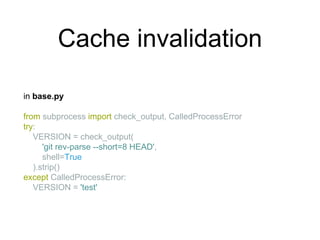 Cache invalidation
in base.py
from subprocess import check_output, CalledProcessError
try:
VERSION = check_output(
'git rev-parse --short=8 HEAD',
shell=True
).strip()
except CalledProcessError:
VERSION = 'test'
 