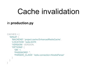 Cache invalidation
in production.py
CACHES = {
'default': {
'BACKEND': 'project.cache.EnhancedRedisCache',
'LOCATION': 'redis:6379',
'VERSION': VERSION,
'OPTIONS': {
'DB': 1,
'PASSWORD': '',
'PARSER_CLASS': 'redis.connection.HiredisParser'
}
}
}
 