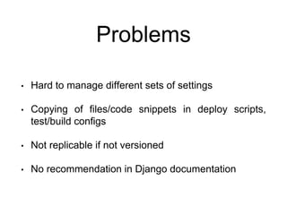 Problems
• Hard to manage different sets of settings
• Copying of files/code snippets in deploy scripts,
test/build configs
• Not replicable if not versioned
• No recommendation in Django documentation
 