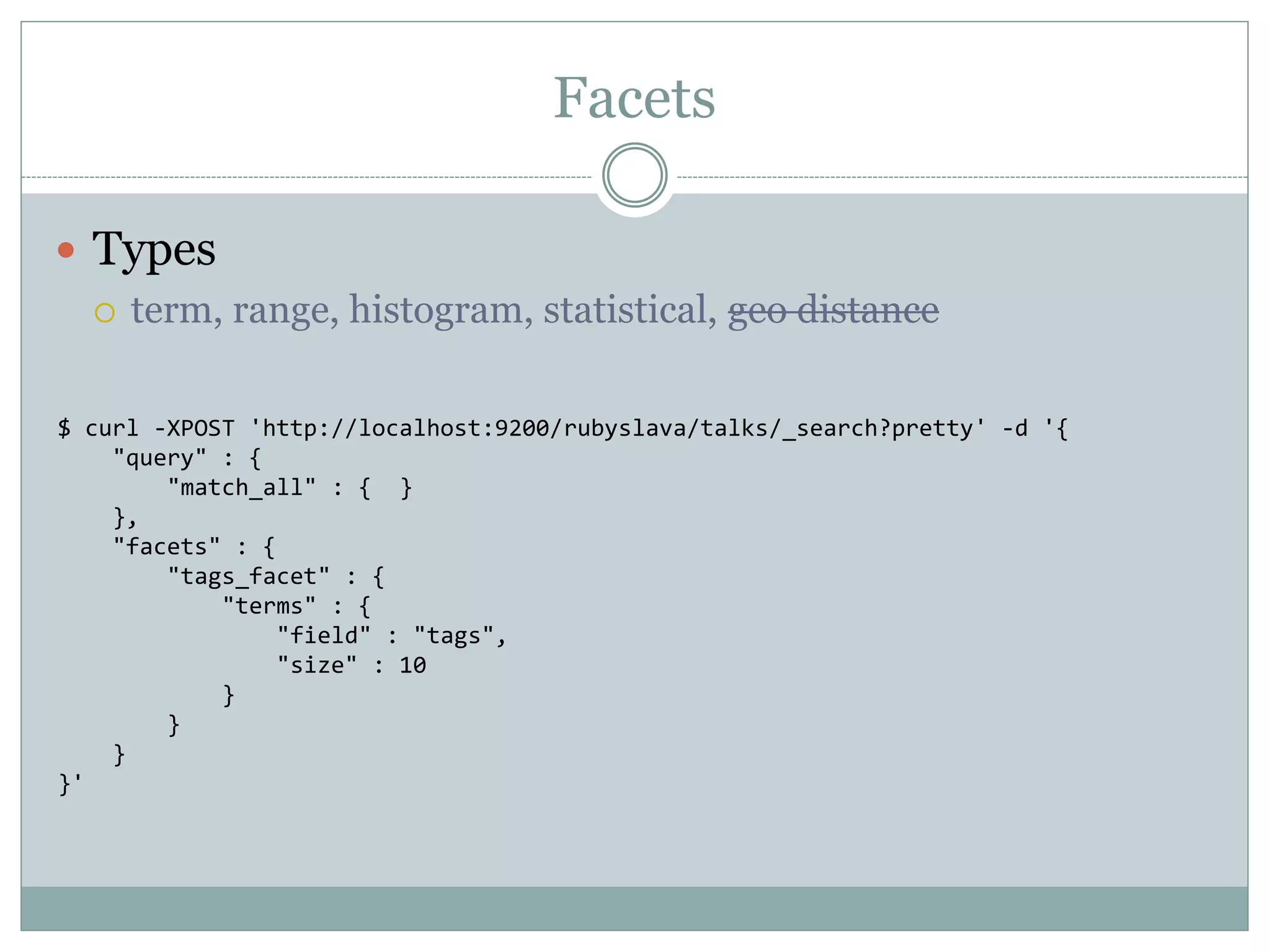 Facets  Types  term, range, histogram, statistical, geo distance $ curl -XPOST 'http://localhost:9200/rubyslava/talks/_search?pretty' -d '{ "query" : { "match_all" : { } }, "facets" : { "tags_facet" : { "terms" : { "field" : "tags", "size" : 10 } } } }' 