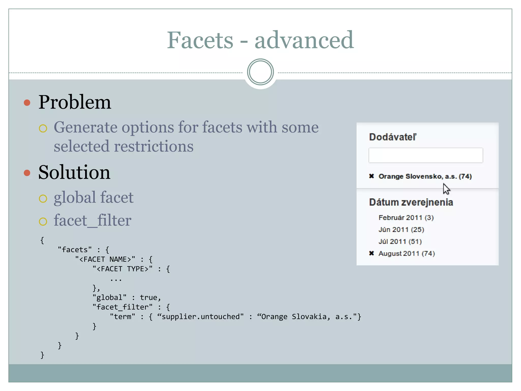 Facets - advanced  Problem  Generate options for facets with some selected restrictions  Solution  global facet  facet_filter { "facets" : { "<FACET NAME>" : { "<FACET TYPE>" : { ... }, "global" : true, "facet_filter" : { "term" : { “supplier.untouched" : “Orange Slovakia, a.s."} } } } } 