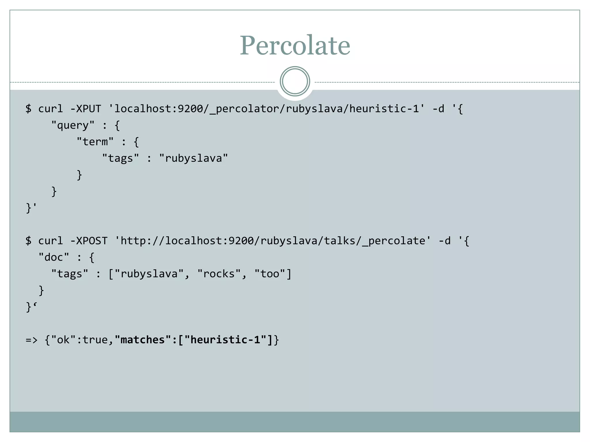 Percolate $ curl -XPUT 'localhost:9200/_percolator/rubyslava/heuristic-1' -d '{ "query" : { "term" : { "tags" : "rubyslava" } } }' $ curl -XPOST 'http://localhost:9200/rubyslava/talks/_percolate' -d '{ "doc" : { "tags" : ["rubyslava", "rocks", "too"] } }‘ => {"ok":true,"matches":["heuristic-1"]} 