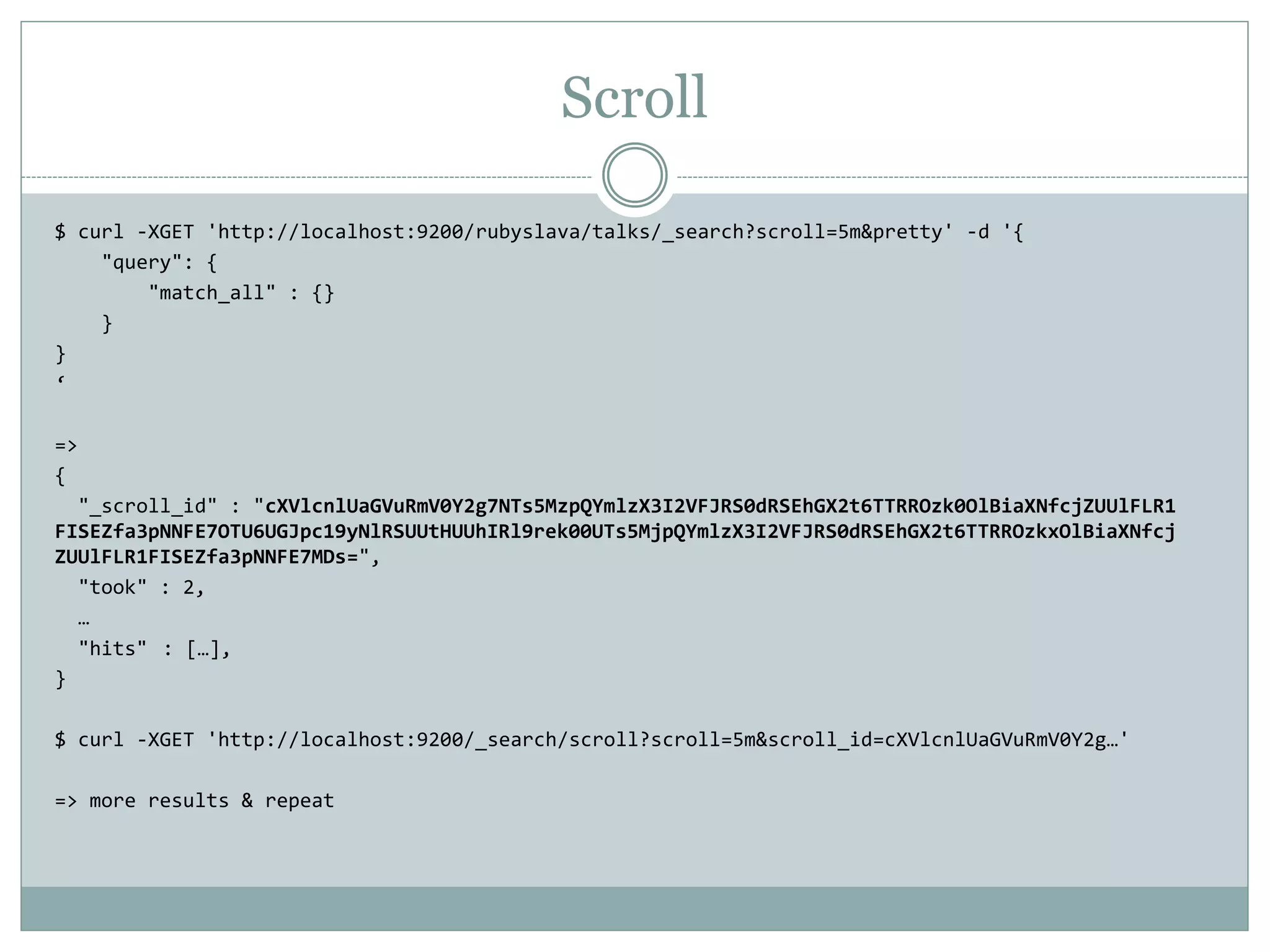 Scroll $ curl -XGET 'http://localhost:9200/rubyslava/talks/_search?scroll=5m&pretty' -d '{ "query": { "match_all" : {} } } ‘ => { "_scroll_id" : "cXVlcnlUaGVuRmV0Y2g7NTs5MzpQYmlzX3I2VFJRS0dRSEhGX2t6TTRROzk0OlBiaXNfcjZUUlFLR1 FISEZfa3pNNFE7OTU6UGJpc19yNlRSUUtHUUhIRl9rek00UTs5MjpQYmlzX3I2VFJRS0dRSEhGX2t6TTRROzkxOlBiaXNfcj ZUUlFLR1FISEZfa3pNNFE7MDs=", "took" : 2, … "hits" : […], } $ curl -XGET 'http://localhost:9200/_search/scroll?scroll=5m&scroll_id=cXVlcnlUaGVuRmV0Y2g…' => more results & repeat 