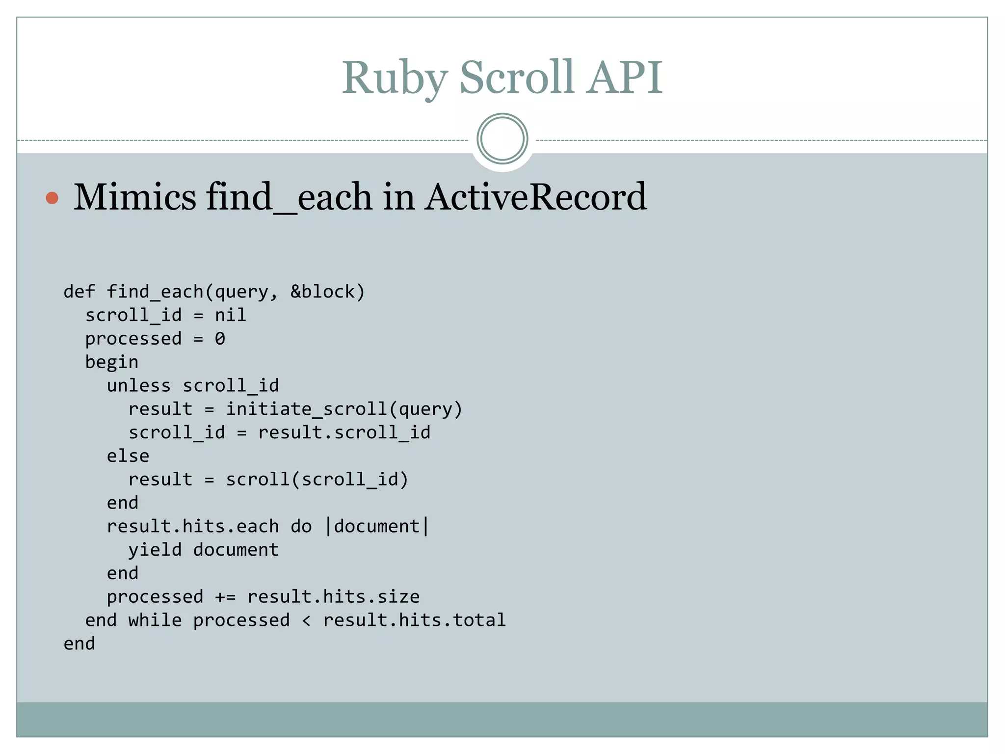 Ruby Scroll API  Mimics find_each in ActiveRecord def find_each(query, &block) scroll_id = nil processed = 0 begin unless scroll_id result = initiate_scroll(query) scroll_id = result.scroll_id else result = scroll(scroll_id) end result.hits.each do |document| yield document end processed += result.hits.size end while processed < result.hits.total end 