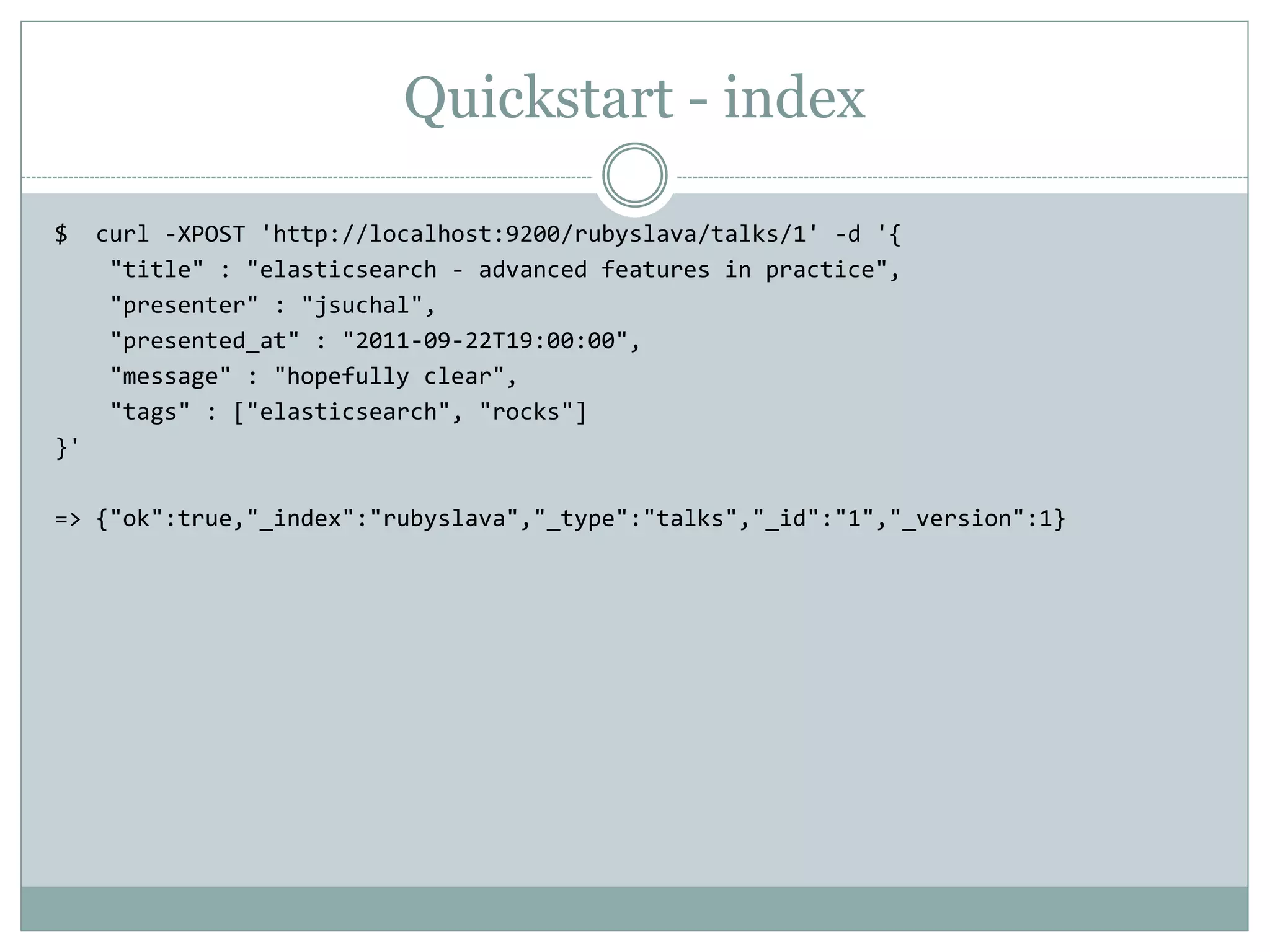 Quickstart - index $ curl -XPOST 'http://localhost:9200/rubyslava/talks/1' -d '{ "title" : "elasticsearch - advanced features in practice", "presenter" : "jsuchal", "presented_at" : "2011-09-22T19:00:00", "message" : "hopefully clear", "tags" : ["elasticsearch", "rocks"] }' => {"ok":true,"_index":"rubyslava","_type":"talks","_id":"1","_version":1} 